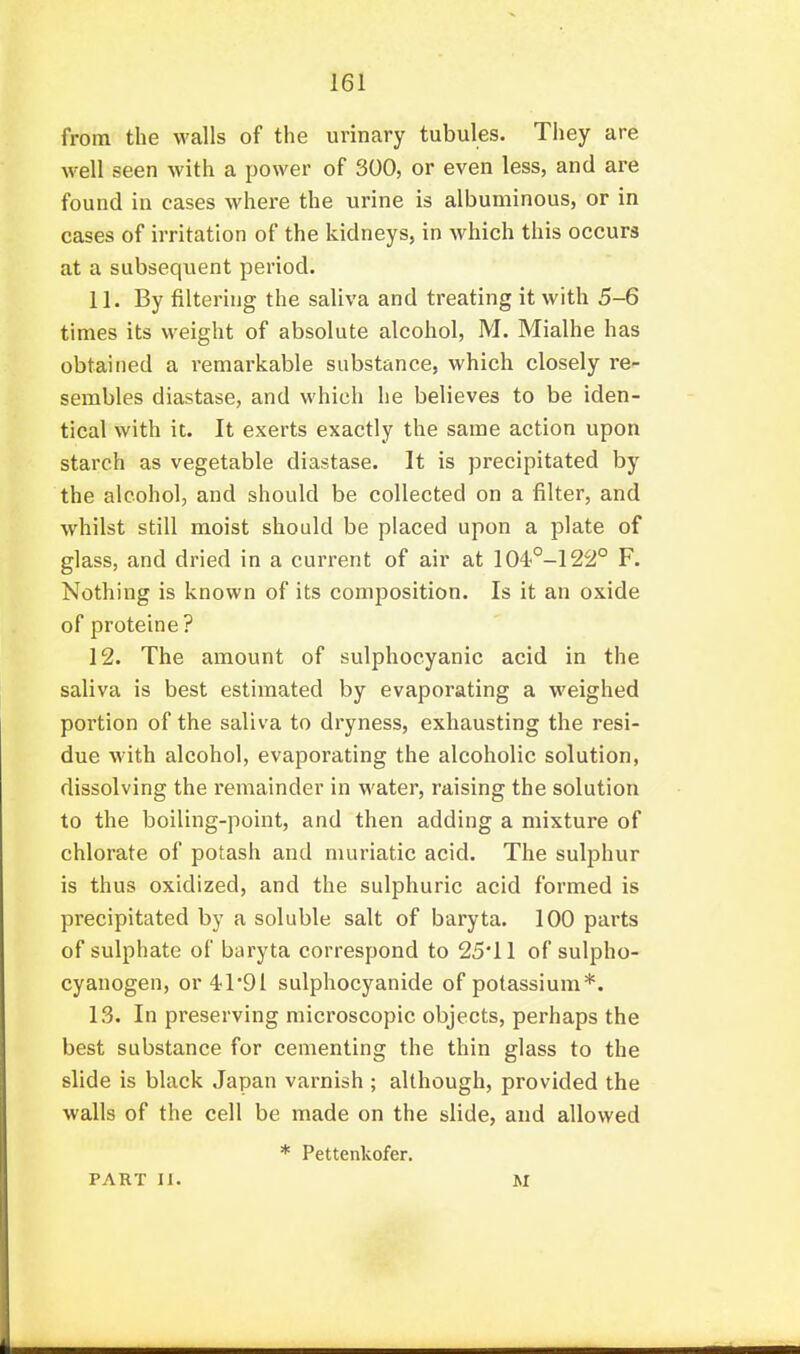from the walls of the urinary tubules. They are well seen with a power of 300, or even less, and are found in cases where the urine is albuminous, or in cases of irritation of the kidneys, in which this occurs at a subsequent period. 11. By filtering the saliva and treating it with 5-6 times its weight of absolute alcohol, M. Mialhe has obtained a remarkable substance, which closely re- sembles diastase, and which he believes to be iden- tical with it. It exerts exactly the same action upon starch as vegetable diastase. It is precipitated by the alcohol, and should be collected on a filter, and whilst still moist should be placed upon a plate of glass, and dried in a current of air at 104°-122° F. Nothing is known of its composition. Is it an oxide of proteine? 12. The amount of sulphocyanic acid in the saliva is best estimated by evaporating a weighed portion of the saliva to dryness, exhausting the resi- due with alcohol, evaporating the alcoholic solution, dissolving the remainder in water, raising the solution to the boiling-point, and then adding a mixture of chlorate of potash and muriatic acid. The sulphur is thus oxidized, and the sulphuric acid formed is precipitated by a soluble salt of baryta. 100 parts of sulphate of baryta correspond to 25'11 of sulpho- cyanogen, or ^I'Dl sulphocyanide of potassium*. 13. In preserving microscopic objects, perhaps the best substance for cementing the thin glass to the slide is black Japan varnish ; although, provided the walls of the cell be made on the slide, and allowed * Pettenkofer. PART II. M