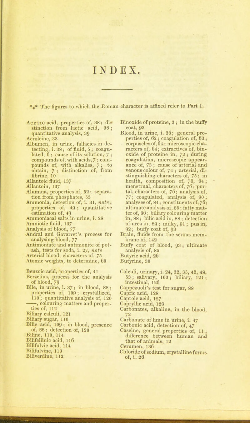 INDEX. *»* The figures to which the Roman character is affixed refer to Part 1, Acetic acid, properties of, 38 ; di- stinction from lactic acid, 38 ; quantitative analysis, 39 Acroleine, 33 Albumen, in urine, fallacies in de- tecting, i. 38; of fluid, 5 ; coagu- lated, 6 ; cause of its solution, 7 ; compounds of, with acids, 7; com- pounds of, with alkalies, 7; to obtain, 7 ; distinction of, from fibrine, 10 Allantoic fluid, 13/ AUantoin, 137 Alumina, properties of, 52 ; separa- tion from phosphates, 53 Ammonia, detection of, i. 31, note ; properties of, 49 ; quantitative estimation of, 19 Ammoniacal salts in urine, i. 28 Amniotic fluid, 137 Analysis of blood, 77 Andral and Gavarret's process for analysing blood, 77 Antimoniate and antimonite of pot- ash, tests for soda, i. 27, note Arterial blood, characters of, 75 Atomic weights, to detenuine, 60 Benzoic acid, properties of, 41 Berzelius, process for the analysis of blood, 79 Bile, in urine, i. 37 ; in blood, 88 ; properties of, lOg; crystallized, 110; quantitative analysis of, 120 , colouring matters and proper- ties of, 112 Biliary calculi, 121 Biliary sugar, 110 Bilic acid, 109; in blood, presence of, 88 ; detection of, 120 Biline, 110, 114 Bilifellinic acid, 116 Bilifulvic acid, 114 Bilifulvine, 113 Biliverdinc, 113 Binoxide of proteine, 3 ; in the bufly coat, 93 Blood, in urine, i. 36; general pro- perties of, 62 ; coagulation of, 63 ; corpuscles of, 64; microscopic cha- racters of, 64; extractives of, bin- oxide of proteine in, 72 ; during coagulation, microscopic appear- ance of, 73 ; cause of arterial and venous colour of, 74 ; arterial, di- stinguishing characters of, 75 ; in health, composition of, 76, 84 ; menstrual, characters of, 76 ; por- tal, characters of, 76; analysis of, 77; coagulated, analysis of, 80 ; analyses of, 84; constituents of, 76; ultimate analysis of, 85; fatty mat- ter of, 86; biliary colouring matter in, 88 ; bilic acid in, 88 ; detection of urea in, 89 ; milky, 91 ; pus in, 92 ; buflfy coat of, 93 Brain, fluids from the serous mem- brane of, 142 Buffy coat of blood, 93 ; ultimate analysis of, 85 Butyric acid, 26 ButjTine, 30 Calculi, urinary, i. 24, 32, 35, 46, 48, 53 ; salivary, 103 ; biliary, 121 ; intestinal, 126 Cappezuoli's test for sugar, 88 Capric acid, 128 Caproic acid, 127 Capryllic acid, 128 Carbonates, alkaline, in the blood, 72 Carbonate of lime in urine, i. 4/ Carbonic acid, detection of, 47 Caseine, general properties of, 11; difference between human and that of animals, 12 Cerumen, 136 Chloride of sodium, crystalline forms- of, i. 26