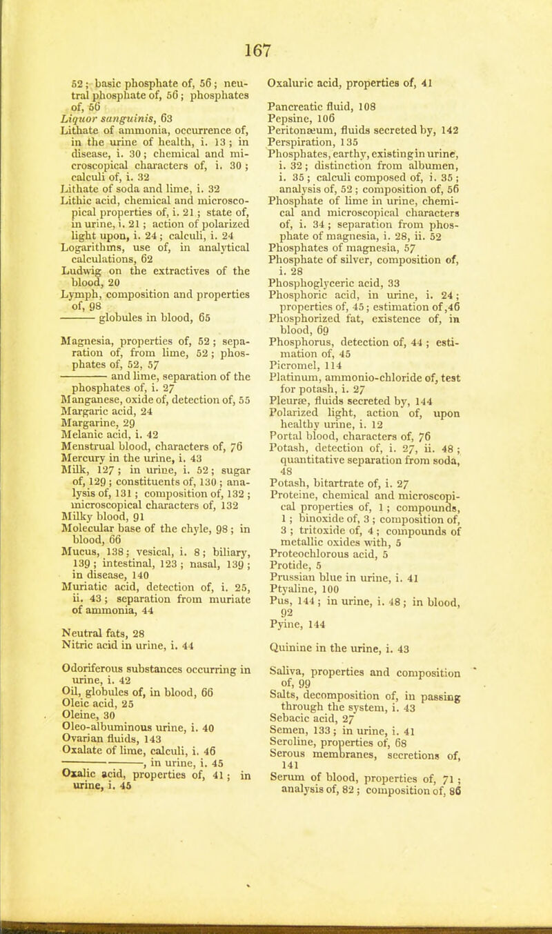 52 ; basic phosphate of, 56 ; neu- tral phosphate of, 56; phosphates of, 56 Liquor sanguinis, 63 Lithate of ammonia, occurrence of, in the urine of health, i. 13 ; in disease, i. 30; chemical and mi- croscopical chai-acters of, i. 30 ; calculi of, i. 32 Lithate of soda and lime, i. 32 Lithic acid, chemical and microsco- pical properties of, i. 21 ; state of, in urine, i. 21; action of polarized light upon, i. 24; calculi, i. 24 Logarithms, use of, in analytical calculations, 62 Ludwig on the extractives of the blood, 20 Lymph, composition and properties of, 98 globules in blood, 65 Magnesia, properties of, 52 ; sepa- ration of, from lime, 52; phos- phates of, 52, 57 and lime, separation of the phosphates of, i. 27 Manganese, oxide of, detection of, 55 Margaric acid, 24 Margarine, 29 Melanic acid, i. 42 Menstrual blood, characters of, 76 Mercury in the urine, i. 43 Milk, 127; in urine, i. 52; sugar of, 129 i constituents of, 130 ; ana- lysis of, 131; composition of, 132 ; microscopical characters of, 132 Millcy blood, 91 Molecular base of the chyle, 98; in blood, 66 Mucus, 138; vesical, i. 8; biliary, 139 ; intestinal, 123 ; nasal, 139 ; in disease, 140 Muriatic acid, detection of, i. 25, ii. 43; separation from muriate of ammonia, 44 Neutral fats, 28 Nitric acid in urine, i. 44 Odoriferous substances occurring in mdne, i. 42 Oil, globules of, in blood, 66 Oleic acid, 25 Oleine, 30 Oleo-albuminous urine, i. 40 Ovarian fluids, 143 Oxalate of lime, calculi, i. 46 ; , in urine, i. 45 Oxalic acid, properties of, 41; in urine, i. 45 Oxaluric acid, properties of, 41 Pancreatic fluid, 108 Pepsine, 106 Peritonajum, fluids secreted by, 142 Perspiration, 135 Phosphates, earthy, existingin urine, i. 32; distinction from albumen, i. 35 ; calculi composed of, i. 35 ; analysis of, 52 ; composition of, 56 Phosphate of lime in urine, chemi- cal and microscopical characters of, i. 34; separation from phos- phate of magnesia, i. 28, ii. 52 Phosphates of magnesia, 57 Phosphate of silver, composition of, i. 28 Phosplioglyceric acid, 33 Phosphoric acid, in urine, i. 24; properties of, 45; estimation of ,46 Phosphorized fat, existence of, in blood, 60 Phosphorus, detection of, 44 ; esti- mation of, 45 Picromel, 114 Platinum, ammonio-chloride of, test for potash, i. 2/ Pleurse, fluids secreted by, 144 Polarized light, action of, upon healthy urine, i. 12 Portal blood, characters of, 76 Potash, detection of, i. 27, ii. 48 ; quantitative separation from soda, 48 Potash, bitartrate of, i. 27 Proteine, chemical and microscopi- cal properties of, 1 ; compounds, 1; binoxide of, 3 ; composition of, 3 ; tritoxide of, 4 ; compounds of metallic oxides -with, 5 Proteochlorous acid, 5 Protide, 5 Prussian blue in urine, i. 41 Ptj-aline, 100 Pus, 144; in urine, i. 48; in blood, 92 Pyine, 144 Quinine in the urine, i. 43 Saliva, properties and composition of, 99 Salts, decomposition of, in passing through the system, i. 43 Sebacic acid, 2/ Semen, 133 ; in urine, i. 41 Seroline, properties of, 68 Serous membranes, secretions of, 141 Serum of blood, properties of, 71 ; analysis of, 82; composition of, 86