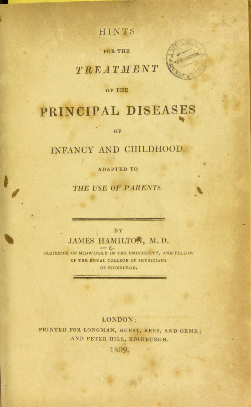 IIIN T S FOR THE TREATMENT OF THE PRINCIPAL DISEASES OF INFANCY AND CHILDHOOD, ADAPTED TO THE USE OF PARENTS. BY JAMES HAMILTON, ISl. D. — 6- rROFESSOK OF MIDWIFERY IN THE UNIVERSITT, AND FELLOW OF THE ROYAL COLLEGE OF PHYSICIANS OF EDINBURGH. LONDON: PRINTED FOR LONGMAN, HURST, REES, AND ORME ; AND PETER HILL, EDINBURGH. 1809.