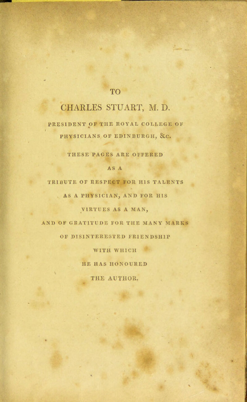 TO CHARLES STUART, D. PRESIDENT OF THE ROYAL COLLEGE OF I PHYSICIANS OF EDINBURGH, SlC. THESE PAGES ARE OFFERED AS A TRIBUTE OF RESPECT FOR HIS TALENTS AS A PHYSICIAN, AND FOR HIS VIRTUES AS A MAN, AND OF GRATITUDE FOR THE MANY MARKS OF DISINTERESTED FRIENDSHIP WITH WHICH HE HAS HONOURED THE AUTHOR.