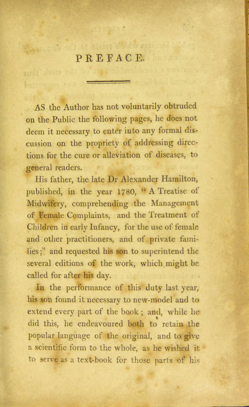 PREFACE. AS the Author has not voluntarily obtruded on the Public the following pages, he does not deem it necessary to enter into any formal dis- cussion on the propriety of addressing direc- tions for the cure or alleviation of diseases, to general readers. His father, the late Dr Alexander Hamilton, pubhshed, in the year 1780,  A Treatise of Midwifery, comprehending the Management of Female Complaints, and the Treatment of Children in early Infancy, for the use of female and other practitioners, and of private fami- lies ; and requested his son to superintend the several editions of the work, which might be called for after his day. la the performance of this duty last year, his son found it necessary to new-model and to extend every part of the book; and, while he did this, he endeavoured both to retain the popular language of the original, and to give a scientific form to the whole, as he wished it to serve as a text-book for those parts of his