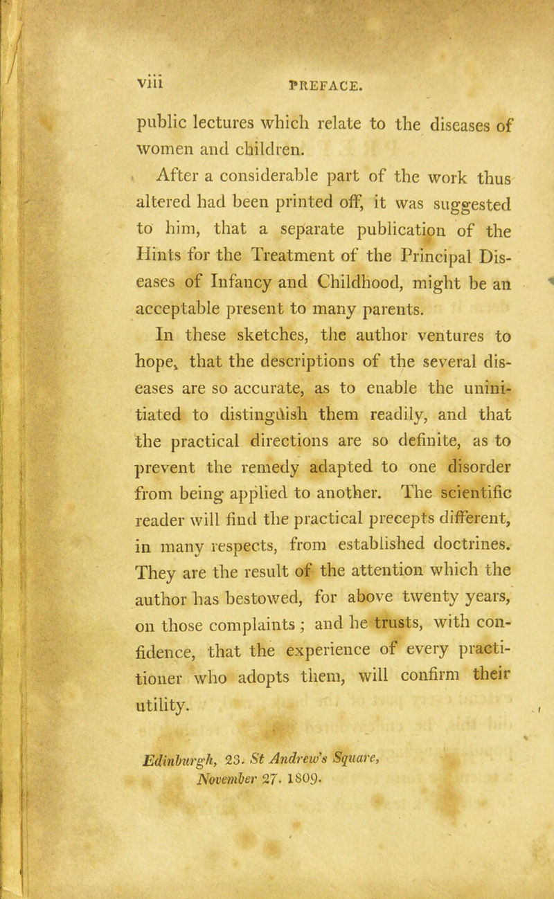 public lectures which relate to the diseases of women and children. . After a considerable part of the work thus altered had been printed off, it was suggested to him, that a sepiarate publication of the Hints for the Treatment of the Principal Dis- eases of Infancy and Childhood, might be an acceptable present to many parents. In these sketches, the author ventures to hope^ that the descriptions of the several dis- eases are so accurate, as to enable the unini- tiated to distingL\ish them readily, and that the practical directions are so definite, as to prevent the remedy adapted to one disorder from being applied to another. The scientific reader will find the practical precepts different, in many respects, from established doctrines. They are the result of the attention which the author has bestowed, for above twenty years, on those complaints ; and he trusts, with con- fidence, that the experience of every practi- tioner who adopts them, will confirm their utility. Edinburgh, 23. St Andrew's Square, Novemher 27- I8O9.
