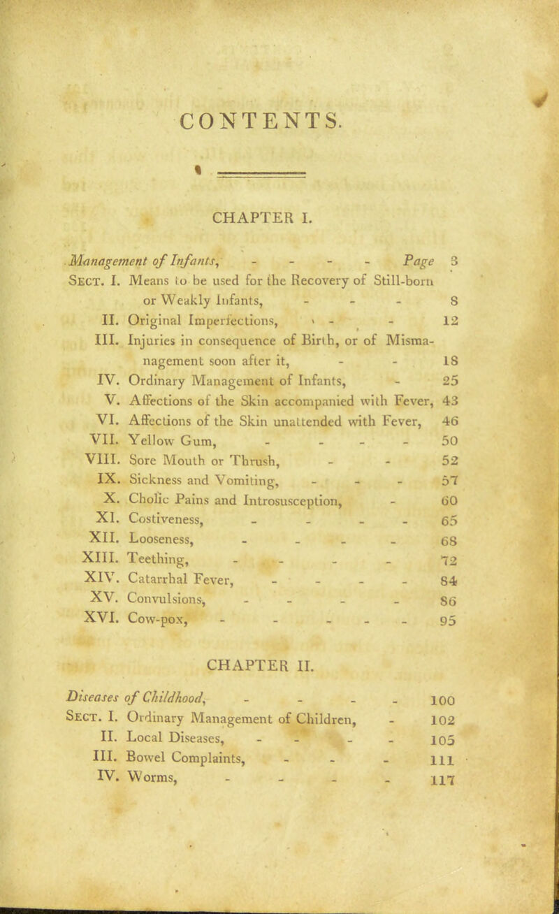 CONTENTS. CHAPTER I. Management of Infants^ _ _ - _ Page 3 Sect. I. Means io be used for the Recovery of Still-bora or Weakly Infants, . . - s II. Original Imperfections, > - - 12 III. Injuries in consequence of Birlh, or of Misma- nagement soon after it, - - IS IV. Ordinary Management of Infants, - 25 V. Affections of the Skin accompanied with Fever, 43 VI. Affections of the Skin unattended with Fever, 46 VII. Yellow Gum, - . _ . 50 VIII. Sore Mouth or Thrush, - - 52 IX. Sickness and Vomiting, - - - 57 X. Cholic Pains and Introsusception, - (iO XI. Costiveness, - - _ . 65 XII. Looseness, - . . _ 68 XIII. Teething, - . . _ 72 XIV. Catarrhal Fever, _ _ . . 84 XV. Convulsions, - - - - 86 XVI. Cow-pox, - - . . _ 95 CHAPTER II. Diseases of Childhood, - - . - 100 Sect. I. Ordinary Management of Children, - 102 II. Local Diseases, - - - . io5 III. Bowel Complaints, - - - m IV. Worms, -