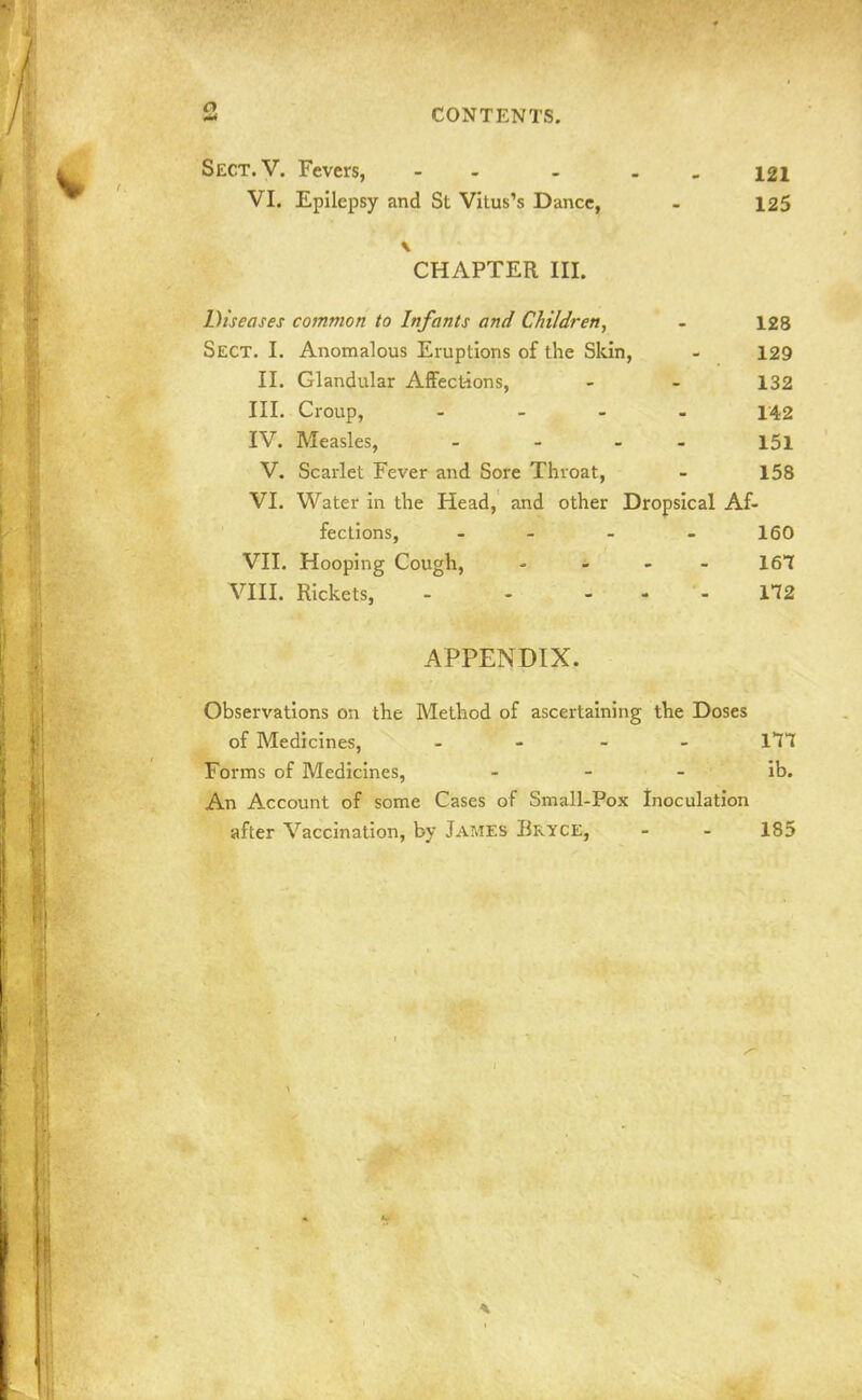 Sect.V. Fevers, - - . 121 VI. Epilepsy and St Vitus's Dance, - 125 CHAPTER III. Diseases common to Infants and Children, - 128 Sect. I. Anomalous Eruptions of the Skin, - 129 II. Glandular AfFect-ions, - - 132 HI. Croup, .... 142 IV. Measles, - - I5i V. Scarlet Fever and Sore Throat, - 158 VI. Water in the Head, and other Dropsical Af- fections, - 160 VII. Hooping Cough, - ^ - - 161 VIII. Rickets, - - - - - 172 APPENDIX. Observations on the Method of ascertaining the Doses of Medicines, . - - _ m Forms of Medicines, - - - ib. An Account of some Cases of Small-Pox Inoculation after Vaccination, by James Bryce, - - 185