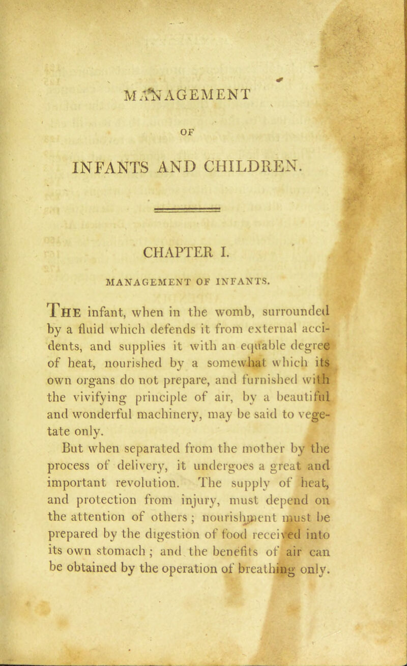 MA*^^AGEMENT OF INFANTS AND CHILDREN. CHAPTER 1. MANAGEMENT OF INFANTS. The infant, when in the womb, surrounded by a fluid which defends it from external acci- dents, and supplies it with an eciuahle degre<|l>' of heat, nourished by a somewliat w hich it^ own organs do not prepare, a.m\ furnished with the vivifying principle of air, by a beautiful and wonderful machinery, may be said to vege- tate only. But when separated from the mother by the process of delivery, it undergoes a great and important revolution. The supply of heat, and protection from injury, must depend on the attention of others ; nourislip.ient ii^ust be prepared by the digestion of food recei\*ed into its own stomach ; and the benefits of air can be obtained by the operation of breathiag only.