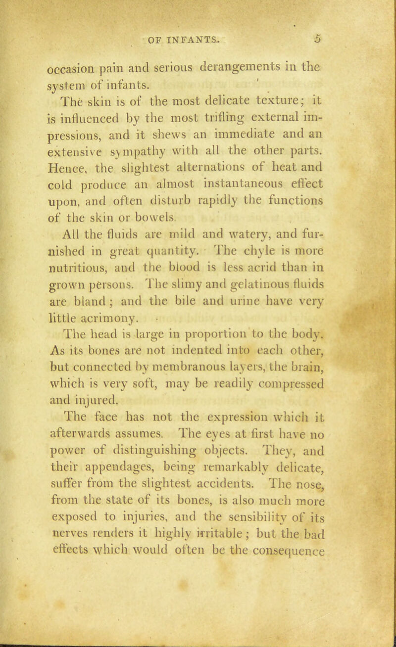 occasion pain and serious derangements in the system of infants. The skin is of the most delicate texture; it is influenced by the most trifling external im- pressions, and it shews an immediate and an extensive sympathy with all the other parts. Hence, the slightest alternations of heat and cold produce an almost instantaneous effect upon, and often disturb rapidly the functions of the skin or bowels All the fluids are mild and watery, and fur- nished in great quantity. The chyle is more nutritious, and the blood is less acrid than in grown persons. The slimy and gelatinous fluids are bland ; and the bile and urine have very little acrimony. The head is large in proportion to the body. As its bones are not indented into each other, but connected by membranous layers, the brain, which is very soft, may be readily compressed and injured. The face has not the expression which it afterwards assumes. The eyes at first have no power of distinguishing objects. They, and their appendages, being remarkably delicate, suffer from the slightest accidents. The nose, from the state of its bones, is also much more exposed to injuries, and the sensibility of its nerves renders it highly irritable ; but the bad effects which would often be the consequence