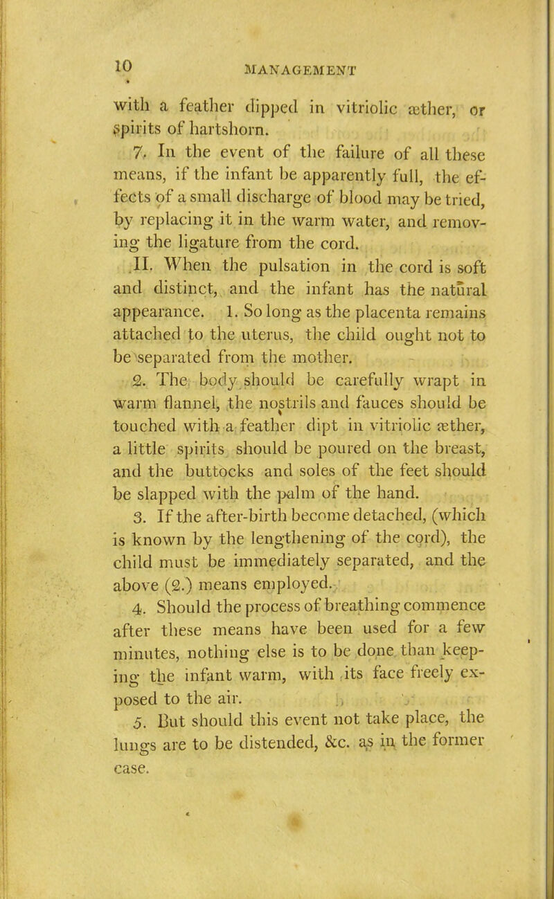 « with a feather dipped in vitriohc ajther, or ^Ipirits of hartshorn. 7. In the event of the failure of all these means, if the infant he apparently full, the ef- fects of a small discharge of blood may be tried, by replacing it in the warm water, and remov- ing the ligature from the cord. .II. When the pulsation in the cord is soft and distinct, and the infant has the natural appearance. 1. So long as the placenta remains attached to the uterus, the child ought not to be separated from the mother. Q. The: body should be carefully wrapt in warm flannel, the nostrils and fauces should be touched with a feather dipt in vitriohc tether, a little spirits should be poured on the breast, and the buttocks and soles of the feet should be slapped with the palm of the hand. 3. If the after-birth become detached, (which is known by the lengthening of the cord), the child must be immediately separated, and the above (2.) means employed. 4. Should the process of breathing commence after these means have been used for a few minutes, nothing else is to be done, than keep- ins: the infant warm, with its face freely ex- posed to the air. 5. But should this event not take place, the lungs are to be distended, &c. a^s in the former case.
