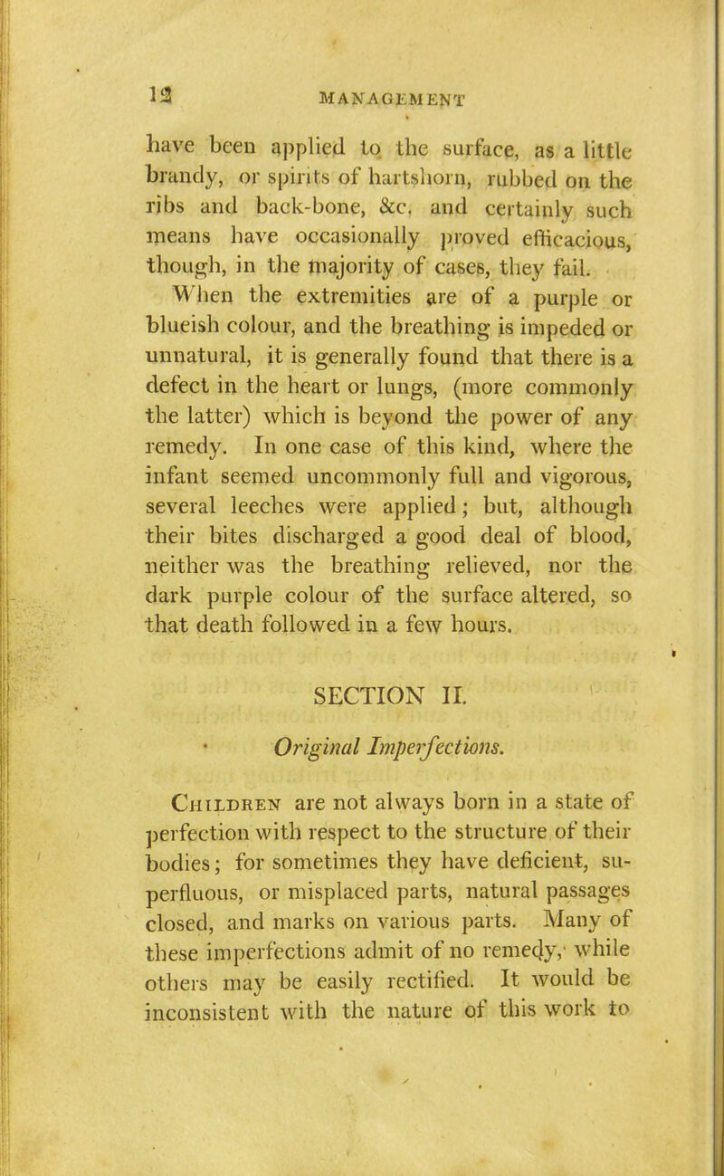 have been applied to the surface, as a little brandy, or spirits of hartshorn, rubbed on the ribs and back-bone, &c. and certainly such means have occasionally proved efticacious, though, in the tnajority of cases, they fail. When the extremities are of a purple or blueish colour, and the breathing is impeded or unnatural, it is generally found that there is a defect in the heart or lungs, (more commonly the latter) which is beyond the power of any remedy. In one case of this kind, where the infant seemed uncommonly full and vigorous, several leeches were applied; but, although their bites discharged a good deal of blood, neither was the breathing relieved, nor the dark purple colour of the surface altered, so that death followed in a few hours. SECTION II. Original Imperfections. Children are not always born in a state of perfection with respect to the structure of their bodies; for sometimes they have deficient, su- perfluous, or misplaced parts, natural passages closed, and marks on various parts. Many of these imperfections admit of no reme4y,' while others may be easily rectified. It would be inconsistent with the nature of this work to