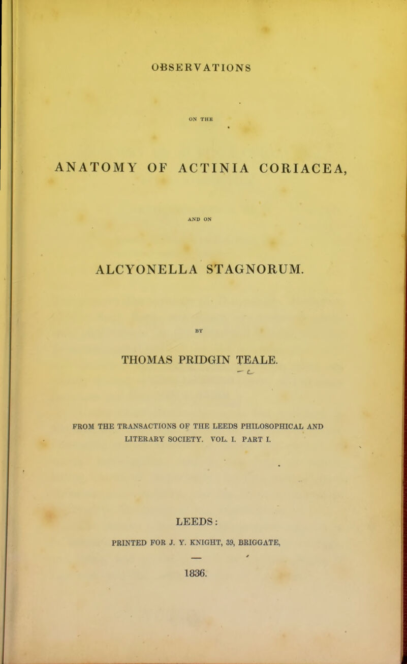 OBSERVATIONS ON THE ANATOMY OF ACTINIA CORIACEA, AND ON ALCYONELLA STAGNORUM. B7 THOMAS PRIDGIN TEALE. — c FROM THE TRANSACTIONS OF THE LEEDS PHILOSOPHICAL AND LITERARY SOCIETY. VOL. I. PART I. LEEDS; PRINTED FOR J. Y. KNIGHT, 39, BRIGGATE, 1836.