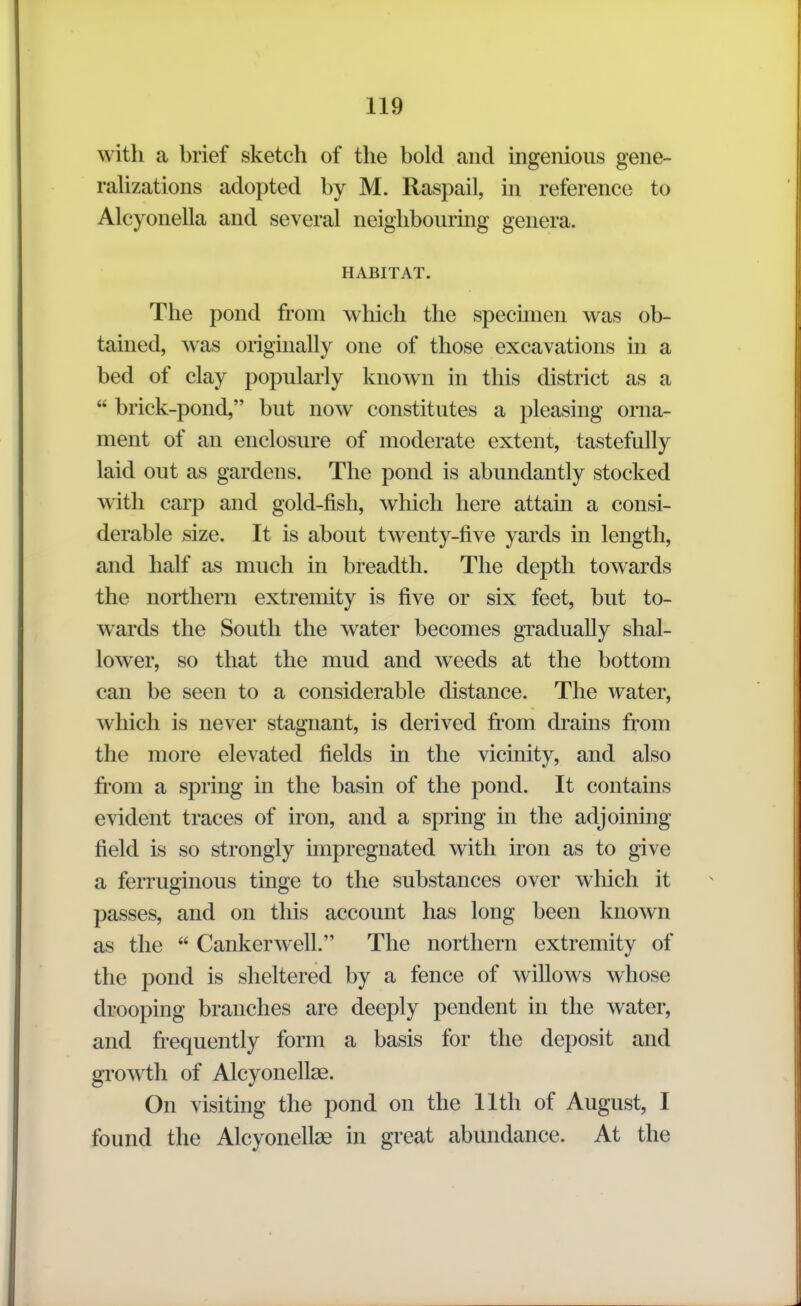 with a brief sketch of the bold and ingenious gene- rahzations adopted by M. Raspail, in reference to Alcyonella and several neighbouring genera. HABITAT. The pond from which the specimen was ob- tained, was originally one of those excavations in a bed of clay popularly known in this district as a  brick-pond, but now constitutes a pleasing orna- ment of an enclosure of moderate extent, tastefully laid out as gardens. The pond is abundantly stocked with carp and gold-fish, which here attain a consi- derable size. It is about twenty-five yards in length, and half as much in breadth. The depth towards the northern extremity is five or six feet, but to- wards the South the water becomes gradually shal- lower, so that the mud and weeds at the bottom can be seen to a considerable distance. The water, which is never stagnant, is derived from drains from the more elevated fields in the vicinity, and also from a spring in the basin of the pond. It contains evident traces of iron, and a spring in the adjoining field is so strongly impregnated with iron as to give a ferruginous tinge to the substances over which it passes, and on this account has long been known as the  Canker well. The northern extremity of the pond is sheltered by a fence of willows whose drooping branches are deeply pendent in the water, and frequently form a basis for the deposit and growth of Alcyonellae. On visiting the pond on the 11th of August, I found the Alcyonellae in great abundance. At the