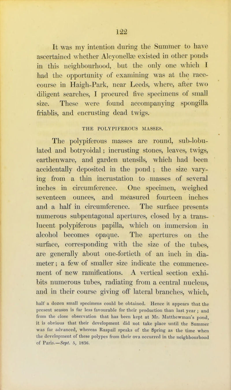 It was my intention during the Summer to have ascertained ^s hether Alcyonellae existed in other ponds in this neighbourhood, but the only one which I had the opportunity of examining was at the race- course in Haigh-Park, near Leeds, where, after two dihgent searches, I procured five specimens of small size. These were found accompanying spongilla friablis, and encrusting dead twigs. THE POLYPIFEROUS MASSES. The polypiferous masses are round, sub-lobu- lated and botryoidal; incrusting stones, leaves, twigs, earthenware, and garden utensils, which had been accidentally deposited in the pond ; the size vary- ing fi'om a thin incrustation to masses of several inches in circumference. One specimen, weighed seventeen ounces, and measured fourteen inches and a half in circumference. The surface presents numerous subpentagonal apertures, closed by a trans- lucent polypiferous papilla, which on immersion in alcohol becomes opaque. The apertures on the surface, corresponding with the size of the tubes, are generally about one-fortieth of an inch in dia- meter ; a few of smaller size indicate the commence- ment of new ramifications. A vertical section exhi- bits numerous tubes, radiating from a central nucleus, and in their course giving off lateral branches, which, half a dozen small specimens could be obtained. Hence it appears that the present season is far less favourable for their production than last year; and from the close observation that has been kept at Mr. Matthewman's pond, it is obvious that their development did not take place until the Summer was far advanced, whereas Raspail speaks of the Spring as the time when the development of these polypes from their ova occurred in the neighbourhood of V&ris.—Sept. 5, 1836.