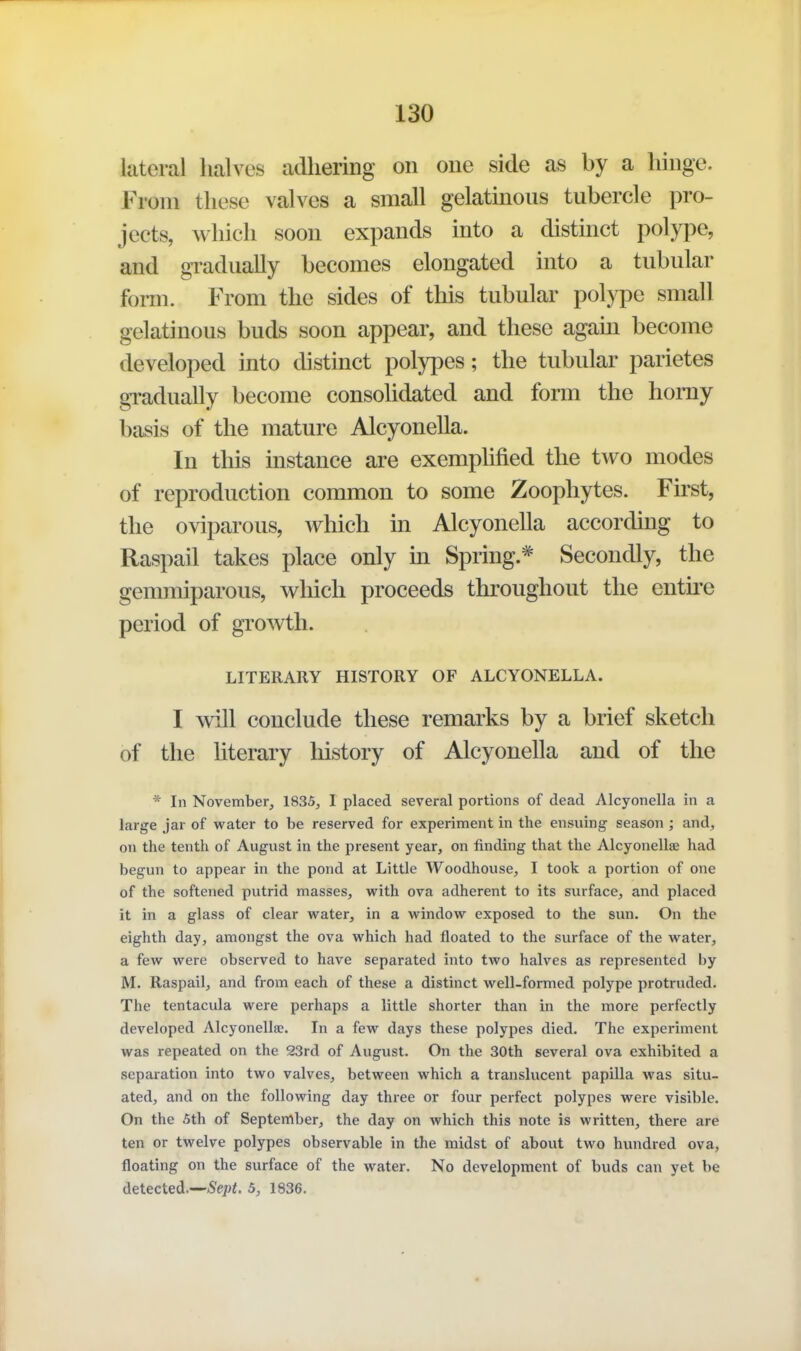 lateral halves adhering on one side as by a hinge. From these valves a small gelatinous tubercle pro- jects, which soon expands into a distinct polype, and gi-adually becomes elongated into a tubular form. From the sides of this tubular polype small gelatinous buds soon appear, and these agam become developed into distinct polypes; the tubular parietes gi-adually become consohdated and form the homy basis of the mature Alcyonella. In this instance are exemphfied the two modes of reproduction common to some Zoophytes. First, the oviparous, which in Alcyonella according to Raspail takes place only in Spring.* Secondly, the gemmiparous, which proceeds throughout the entu'e period of growth. LITERARY HISTORY OF ALCYONELLA. I will conclude these remarks by a brief sketch of the literary history of Alcyonella and of the * In November, 1835, I placed several portions of dead Alcyonella in a large jar of water to be reserved for experiment in the ensuing season ; and, on the tenth of August in the present year, on finding that the Alcyonellae had begun to appear in the pond at Little Woodhouse, I took a portion of one of the softened putrid masses, with ova adherent to its surface, and placed it in a glass of clear water, in a window exposed to the sun. On the eighth day, amongst the ova which had floated to the surface of the water, a few were observed to have separated into two halves as represented by M. Raspail, and from each of these a distinct well-formed polype protruded. The tentacula were perhaps a little shorter than in the more perfectly developed Alcyonellae. In a few days these polypes died. The experiment was repeated on the 23rd of August. On the 30th several ova exhibited a separation into two valves, between which a translucent papilla was situ- ated, and on the following day three or four perfect polypes were visible. On the 5th of September, the day on which this note is written, there are ten or twelve polypes observable in the midst of about two hundred ova, floating on the surface of the water. No development of buds can yet be detected.--<S'e!iJi. 5, 1836.