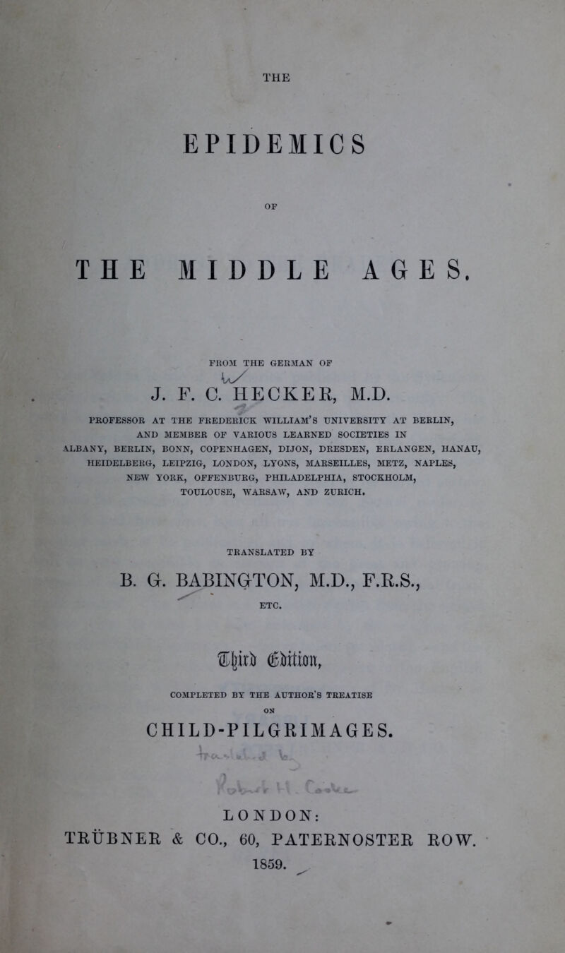 THE EPIDEMICS OF THE MIDDLE AGES. FROM THE GERMAN OF J. F. C. IIECKER, M.D. PROFESSOR AT THE FREDERICK WILLIAM’S UNIVERSITY AT BERLIN, AND MEMBER OF VARIOUS LEARNED SOCIETIES IN ALBANY, BERLIN, BONN, COPENHAGEN, DIJON, DRESDEN, ERLANGEN, HANAU, HEIDELBERG, LEIPZIG, LONDON, LYONS, MARSEILLES, METZ, NAPLES, NEW YORK, OFFENBURG, PHILADELPHIA, STOCKHOLM, TOULOUSE, WARSAW, AND ZURICH. TRANSLATED BY B. G. BABINGTON, M.D., F.R.S., ETC. Cjnrij (SMimt, COMPLETED BY THE AUTHOR’S TREATISE ON CHILD-PILGRIMAGES. LONDON: TRFBNER & CO., 60, PATERNOSTER ROW. 1859.