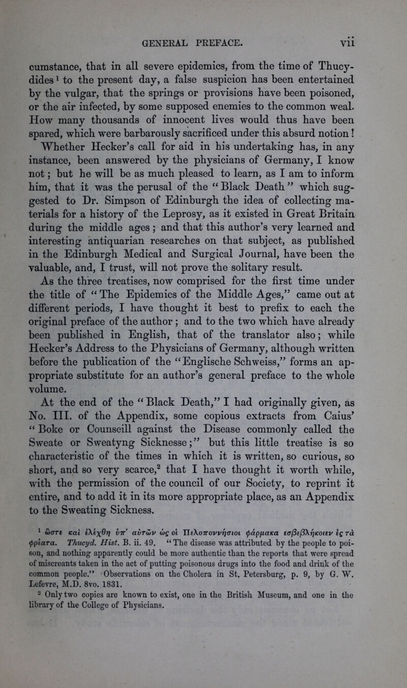 cumstance, that in all severe epidemics, from the time of Thucy- dides 1 to the present day, a false suspicion has been entertained by the vulgar, that the springs or provisions have been poisoned, or the air infected, by some supposed enemies to the common weal. How many thousands of innocent lives would thus have been spared, which were barbarously sacrificed under this absurd notion! Whether Hecker’s call for aid in his undertaking has, in any instance, been answered by the physicians of Germany, I know not; but he will be as much pleased to learn, as I am to inform him, that it was the perusal of the “ Black Death ” which sug- gested to Dr. Simpson of Edinburgh the idea of collecting ma- terials for a history of the Leprosy, as it existed in Great Britain during the middle ages ; and that this author’s very learned and interesting antiquarian researches on that subject, as published in the Edinburgh Medical and Surgical Journal, have been the valuable, and, I trust, will not prove the solitary result. As the three treatises, now comprised for the first time under the title of “ The Epidemics of the Middle Ages,” came out at different periods, I have thought it best to prefix to each the original preface of the author ; and to the two which have already been published in English, that of the translator also; while Hecker’s Address to the Physicians of Germany, although written before the publication of the “Englische Schweiss,” forms an ap- propriate substitute for an author’s general preface to the whole volume. At the end of the “ Black Death,” I had originally given, as No. III. of the Appendix, some copious extracts from Caius’ “ Boke or Counseill against the Disease commonly called the Sweate or Sweatyng Sicknesse;” but this little treatise is so characteristic of the times in which it is written, so curious, so short, and so very scarce,2 that I have thought it worth while, with the permission of the council of our Society, to reprint it entire, and to add it in its more appropriate place, as an Appendix to the Sweating Sickness. 1 u>GTe Kal i\sxOrj vn avruiv tvg oi IltXoTrovvrjffioi <pdpyaKa eaPefiXrjKoiev Ig rd <ppkara. Thucyd. Hist. B. ii. 49. “ The disease was attributed by the people to poi- son, and nothing apparently could be more authentic than the reports that were spread of miscreants taken in the act of putting poisonous drugs into the food and drink of the common people.” Observations on the Cholera in St. Petersburg, p. 9, by G. W. Lefevre, M.D. 8vo. 1831. 2 Only two copies are known to exist, one in the British Museum, and one in the library of the College of Physicians.