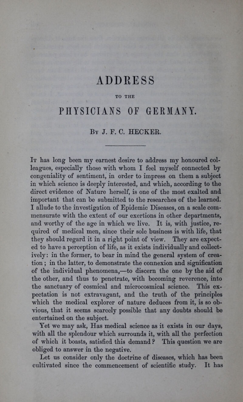 ADDRESS TO THE PHYSICIANS OF GERMANY. By J. F. C. HECKER. It has long been my earnest desire to address my honoured col- leagues, especially those with whom I feel myself connected by congeniality of sentiment, in order to impress on them a subject in which science is deeply interested, and which, according to the direct evidence of Nature herself, is one of the most exalted and important that can be submitted to the researches of the learned. I allude to the investigation of Epidemic Diseases, on a scale com- mensurate with the extent of our exertions in other departments, and worthy of the age in which we live. It is, with justice, re- quired of medical men, since their sole business is with life, that they should regard it in a right point of view. They are expect- ed to have a perception of life, as it exists individually and collect- ively: in the former, to bear in mind the general system of crea- tion ; in the latter, to demonstrate the connexion and signification of the individual phenomena,—to discern the one by the aid of the other, and thus to penetrate, with becoming reverence, into the sanctuary of cosmical and microcosmical science. This ex- pectation is not extravagant, and the truth of the principles which the medical explorer of nature deduces from it, is so ob- vious, that it seems scarcely possible that any doubts should be entertained on the subject. Yet we may ask, Has medical science as it exists in our days, with all the splendour which surrounds it, with all the perfection of which it boasts, satisfied this demand ? This question we are obliged to answer in the negative. Let us consider only the doctrine of diseases, which has been cultivated since the commencement of scientific study. It has