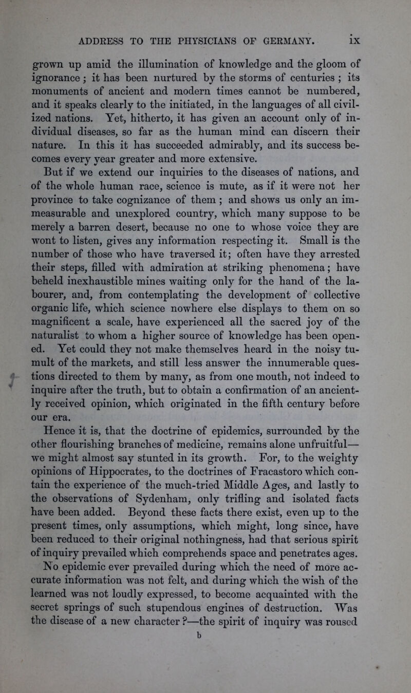 grown up amid the illumination of knowledge and the gloom of ignorance; it has been nurtured by the storms of centuries ; its monuments of ancient and modern times cannot be numbered, and it speaks clearly to the initiated, in the languages of all civil- ized nations. Yet, hitherto, it has given an account only of in- dividual diseases, so far as the human mind can discern their nature. In this it has succeeded admirably, and its success be- comes every year greater and more extensive. But if we extend our inquiries to the diseases of nations, and of the whole human race, science is mute, as if it were not her province to take cognizance of them ; and shows us only an im- measurable and unexplored country, which many suppose to be merely a barren desert, because no one to whose voice they are wont to listen, gives any information respecting it. Small is the number of those who have traversed it; often have they arrested their steps, filled with admiration at striking phenomena; have beheld inexhaustible mines waiting only for the hand of the la- bourer, and, from contemplating the development of collective organic life, which science nowhere else displays to them on so magnificent a scale, have experienced all the sacred joy of the naturalist to whom a higher source of knowledge has been open- ed. Yet could they not make themselves heard in the noisy tu- mult of the markets, and still less answer the innumerable ques- tions directed to them by many, as from one mouth, not indeed to inquire after the truth, but to obtain a confirmation of an ancient- ly received opinion, which originated in the fifth century before our era. Hence it is, that the doctrine of epidemics, surrounded by the other flourishing branches of medicine, remains alone unfruitful— we might almost say stunted in its growth. For, to the weighty opinions of Hippocrates, to the doctrines of Fracastoro which con- tain the experience of the much-tried Middle Ages, and lastly to the observations of Sydenham, only trifling and isolated facts have been added. Beyond these facts there exist, even up to the present times, only assumptions, which might, long since, have been reduced to their original nothingness, had that serious spirit of inquiry prevailed which comprehends space and penetrates ages. No epidemic ever prevailed during which the need of more ac- curate information was not felt, and during which the wish of the learned was not loudly expressed, to become acquainted with the secret springs of such stupendous engines of destruction. Was the disease of a new character ?—the spirit of inquiry was roused b