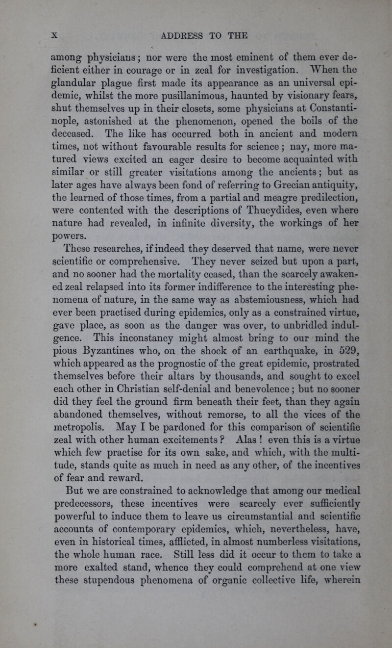 among physicians; nor were the most eminent of them ever de- ficient either in courage or in zeal for investigation. When the glandular plague first made its appearance as an universal epi- demic, whilst the more pusillanimous, haunted by visionary fears, shut themselves up in their closets, some physicians at Constanti- nople, astonished at the phenomenon, opened the boils of the deceased. The like has occurred both in ancient and modern times, not without favourable results for science; nay, more ma- tured views excited an eager desire to become acquainted with similar or still greater visitations among the ancients; but as later ages have always been fond of referring to Grecian antiquity, the learned of those times, from a partial and meagre predilection, were contented with the descriptions of Thucydides, even where nature had revealed, in infinite diversity, the workings of her powers. These researches, if indeed they deserved that name, were never scientific or comprehensive. They never seized but upon a part, and no sooner had the mortality ceased, than the scarcely awaken- ed zeal relapsed into its former indifference to the interesting phe- nomena of nature, in the same way as abstemiousness, which had ever been practised during epidemics, only as a constrained virtue, gave place, as soon as the danger was over, to unbridled indul- gence. This inconstancy might almost bring to our mind the pious Byzantines who, on the shock of an earthquake, in 529, which appeared as the prognostic of the great epidemic, prostrated themselves before their altars by thousands, and sought to excel each other in Christian self-denial and benevolence; but no sooner did they feel the ground firm beneath their feet, than they again abandoned themselves, without remorse, to all the vices of the metropolis. May I be pardoned for this comparison of scientific zeal with other human excitements ? Alas ! even this is a virtue which few practise for its own sake, and which, with the multi- tude, stands quite as much in need as any other, of the incentives of fear and reward. But we are constrained to acknowledge that among our medical predecessors, these incentives were scarcely ever sufficiently powerful to induce them to leave us circumstantial and scientific accounts of contemporary epidemics, which, nevertheless, have, even in historical time3, afflicted, in almost numberless visitations, the whole human race. Still less did it occur to them to take a more exalted stand, whence they could comprehend at one view these stupendous phenomena of organic collective life, wherein