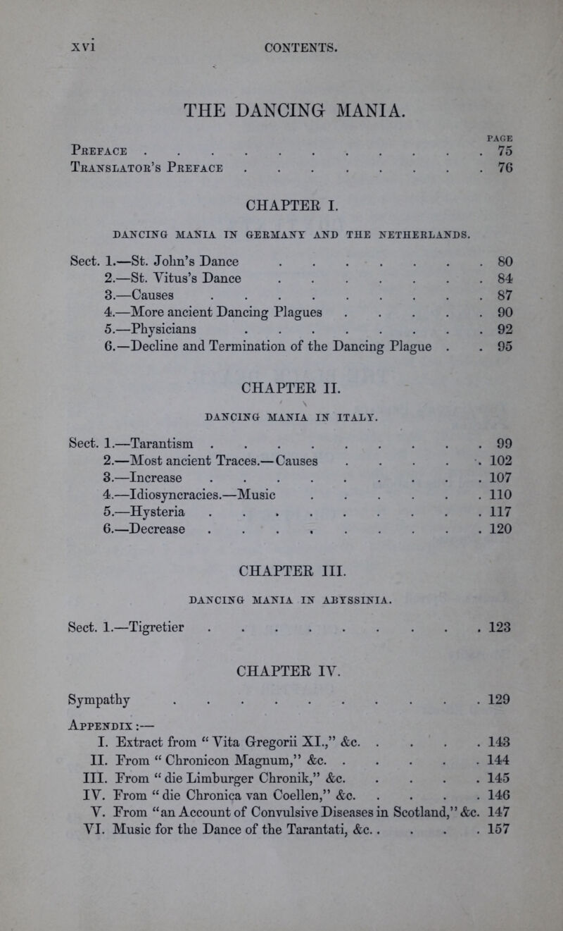 THE DANCING MANIA. PAGE PREFACE 75 Translator’s Preface 76 CHAPTER I. DANCING MANIA IN GERMANY AND THE NETHERLANDS. Sect. 1.—St. John’s Dance ....... 80 2. —St. Vitus’s Dance ....... 84 3. —Causes ......... 87 4. —More ancient Dancing Plagues . . . . .90 5. —Physicians ........ 92 6. —Decline and Termination of the Dancing Plague . . 95 CHAPTER II. ' \ DANCING MANIA IN ITALY. Sect. 1.—Tarantism ......... 99 2. —Most ancient Traces.—Causes . . . . 102 3. —Increase 107 4. —Idiosyncracies.—Music . . . . . .110 5. —Hysteria ......... 117 6. —Decrease 120 CHAPTER III. DANCING MANIA IN ABYSSINIA. Sect. 1.—Tigretier 123 CHAPTER IV. Sympathy 129 Appendix :— I. Extract from “ Vita Gregorii XI.,” &c 143 II. From “ Chronicon Magnum,” &c 144 III. From “ die Limburger Chronik,” &c 145 IV. From “ die Chronica van Coellen,” &c 146 V. From “an Account of Convulsive Diseases in Scotland,” &c. 147 VI. Music for the Dance of the Tarantati, &c 157