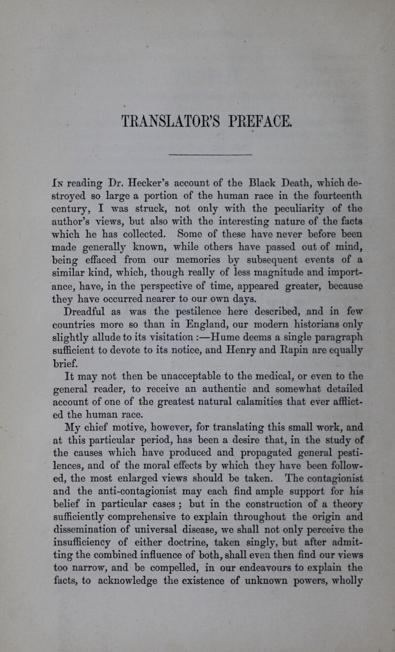 In reading Dr. Hecker’s account of the Black Death, which de- stroyed so large a portion of the human race in the fourteenth century, I was struck, not only with the peculiarity of the author’s views, but also with the interesting nature of the facts which, he has collected. Some of these have never before been made generally known, while others have passed out of mind, being effaced from our memories by subsequent events of a similar kind, which, though really of less magnitude and import- ance, have, in the perspective of time, appeared greater, because they have occurred nearer to our own days. Dreadful as was the pestilence here described, and in few countries more so than in England, our modern historians only slightly allude to its visitation :—Hume deems a single paragraph sufficient to devote to its notice, and Henry and Rapin are equally brief. It may not then be unacceptable to the medical, or even to the general reader, to receive an authentic and somewhat detailed account of one of the greatest natural calamities that ever afflict- ed the human race. My chief motive, however, for translating this small work, and at this particular period, has been a desire that, in the study of the causes which have produced and propagated general pesti- lences, and of the moral effects by which they have been follow- ed, the most enlarged views should be taken. The contagionist and the anti-contagionist may each find ample support for his belief in particular cases ; but in the construction of a theory sufficiently comprebensive to explain throughout the origin and dissemination of universal disease, we shall not only perceive the insufficiency of either doctrine, taken singly, but after admit- ting the combined influence of both, shall even then find our views too narrow, and be compelled, in our endeavours to explain the facts, to acknowledge the existence of unknown powers, wholly