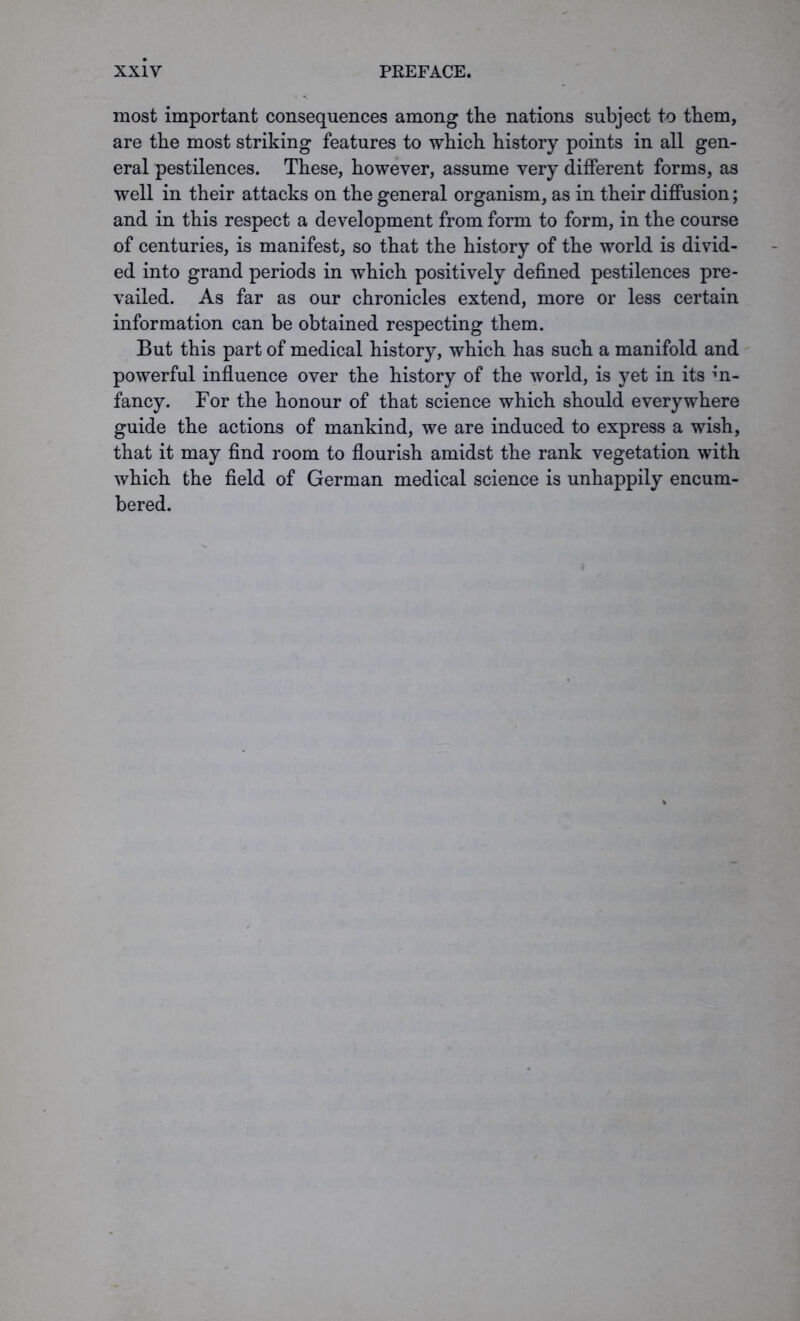 most important consequences among the nations subject to them, are the most striking features to which history points in all gen- eral pestilences. These, however, assume very different forms, as well in their attacks on the general organism, as in their diffusion; and in this respect a development from form to form, in the course of centuries, is manifest, so that the history of the world is divid- ed into grand periods in which positively defined pestilences pre- vailed. As far as our chronicles extend, more or less certain information can be obtained respecting them. But this part of medical history, which has such a manifold and powerful influence over the history of the world, is yet in its in- fancy. For the honour of that science which should everywhere guide the actions of mankind, we are induced to express a wish, that it may find room to flourish amidst the rank vegetation with which the field of German medical science is unhappily encum- bered.