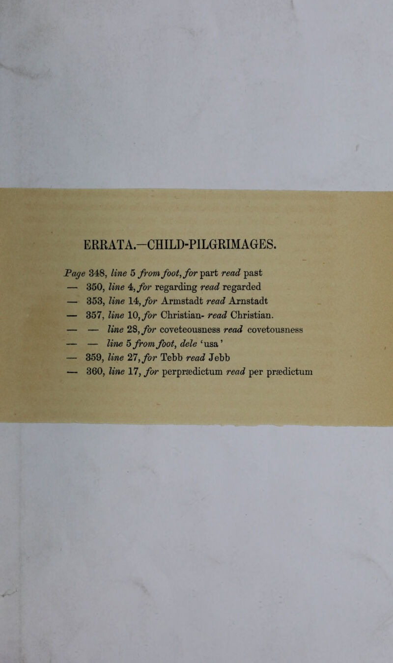 ERRATA—CHILD-PILGRIMAGES. Page 348, line 5 from foot, for part read past — 350, line 4, for regarding read regarded — 353, line lk,for Armstadt read Arnstadt — 357, line 10, for Christian- read Christian. -— — line 28,for coveteousness read covetousness — — line 5 from foot, dele ‘usa’ — 359, line 27, for Tebb read Jebb — 360, line 17, for perprsedictum read per prsedictum