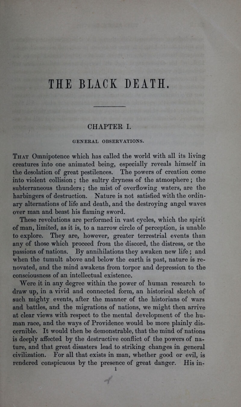 THE BLACK DEATH. CHAPTER I. GENERAL OBSERVATIONS. That Omnipotence which has called the world with all its living creatures into one animated being, especially reveals himself in the desolation of great pestilences. The powers of creation come into violent collision; the sultry dryness of the atmosphere ; the subterraneous thunders; the mist of overflowing waters, are the harbingers of destruction. Nature is not satisfied with the ordin- ary alternations of life and death, and the destroying angel waves over man and beast his flaming sword. These revolutions are performed in vast cycles, which the spirit of man, limited, as it is, to a narrow circle of perception, is unable to explore. They are, however, greater terrestrial events than any of those which proceed from the discord, the distress, or the passions of nations. By annihilations they awaken new life ; and when the tumult above and below the earth is past, nature is re- novated, and the mind awakens from torpor and depression to the consciousness of an intellectual existence. Were it in any degree within the power of human research to draw up, in a vivid and connected form, an historical sketch of such mighty events, after the manner of the historians of wars and battles, and the migrations of nations, we might then arrive at clear views with respect to the mental development of the hu- man race, and the ways of Providence would be more plainly dis- cernible. It would then be demonstrable, that the mind of nations is deeply affected by the destructive conflict of the powers of na- ture, and that great disasters lead to striking changes in general civilization. For all that exists in man, whether good or evil, is rendered conspicuous by the presence of great danger. His in- l