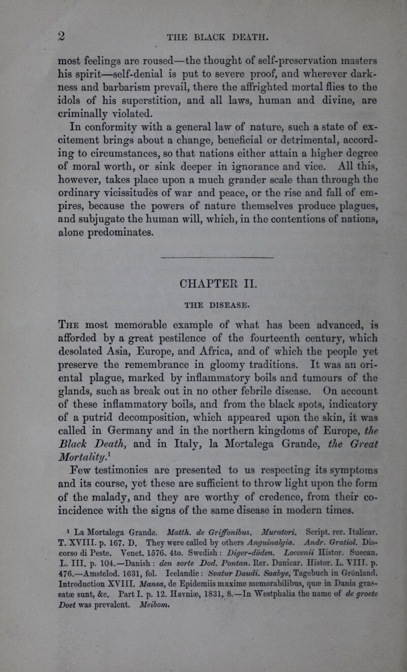 most feelings are roused—the thought of self-preservation masters his spirit—self-denial is put to severe proof, and wherever dark- ness and barbarism prevail, there the affrighted mortal flies to the idols of his superstition, and all laws, human and divine, are criminally violated. In conformity with a general law of nature, such a state of ex- citement brings about a change, beneficial or detrimental, accord- ing to circumstances, so that nations either attain a higher degree of moral worth, or sink deeper in ignorance and vice. All this, however, takes place upon a much grander scale than through the ordinary vicissitudes of war and peace, or the rise and fall of em- pires, because the powers of nature themselves produce plagues, and subjugate the human will, which, in the contentions of nations, alone predominates. CHAPTER II. THE DISEASE. The most memorable example of what has been advanced, is afforded by a great pestilence of the fourteenth century, which desolated Asia, Europe, and Africa, and of which the people yet preserve the remembrance in gloomy traditions. It was an ori- ental plague, marked by inflammatory boils and tumours of the glands, such as break out in no other febrile disease. On account of these inflammatory boils, and from the black spots, indicatory of a putrid decomposition, which appeared upon the skin, it was called in Germany and in the northern kingdoms of Europe, the Black Death, and in Italy, la Mortalega Grande, the Great Mortality} Few testimonies are presented to us respecting its symptoms and its course, yet these are sufficient to throw light upon the form of the malady, and they are worthy of credence, from their co- incidence with the signs of the same disease in modern times. 1 La Mortalega Grande. Matth. de Griffonibus. Muratori. Script, rer. Italicar. T. XVIII. p. 167. D. They were called by others Anguinalgia. Andr. Gratiol. Dis- corso di Peste. Venet. 1576. 4to. Swedish : Diger-ddden. Loccenii nistor. Suecan. L. III. p. 104.—Danish : den sorte Dod. Pontan. Per. Danicar. Histor. L. VIII. p. 476.—Amstelod. 1631, fol. Icelandic: Svatur Daudi. Saabye, Tagebuch in Gronland. Introduction XVIII. Mansa, de Epidemiis maxime raemorabilibus, qua? in Dania gras- satae sunt, &c. Part I. p. 12. Havniae, 1831, 8.—In Westphalia the name of de groete Doet was prevalent. Meibom.