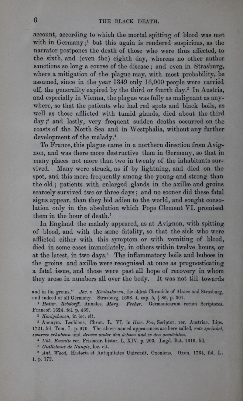 account, according to which the mortal spitting of blood was met with in Germany ;l but this again is rendered suspicious, as the narrator postpones the death of those who were thus affected, to the sixth, and (even the) eighth day, whereas no other author sanctions so long a course of the disease ; and even in Strasburg, where a mitigation of the plague may, with most probability, be assumed, since in the year 1349 only 16,000 people were carried off, the generality expired by the third or fourth day.2 In Austria, and especially in Vienna, the plague was fully as malignant as any- where, so that the patients who had red spots and black boils, as well as those afflicted with tumid glands, died about the third day ;3 and lastly, very frequent sudden deaths occurred on the coasts of the North Sea and in Westphalia, without any further development of the malady.4 To France, this plague came in a northern direction from Avig- non, and was there more destructive than in Germany, so that in many places not more than two in twenty of the inhabitants sur- vived. Many were struck, as if by lightning, and died on the spot, and this more frequently among the young and strong than the old ; patients with enlarged glands in the axillae and groins scarcely survived two or three days ; and no sooner did these fatal signs appear, than they bid adieu to the world, and sought conso- lation only in the absolution which Pope Clement VI. promised them in the hour of death.5 In England the malady appeared, as at Avignon, with spitting of blood, and with the same fatality, so that the sick who were afflicted either with this symptom or with vomiting of blood, died in some cases immediately, in others within twelve hours, or at the latest, in two days.6 The inflammatory boils and buboes in the groins and axillae were recognised at once as prognosticating a fatal issue, and those were past all hope of recovery in whom they arose in numbers all over the body. It was not till towards and in the groins.” Jac. v. Konigshoven, the oldest Chronicle of Alsace and Strasburg, and indeed of all Germany. Strasburg, 1698. 4. cap. 5, § 86. p. 301. 1 Hainr. Rebdorff, Annales, Marq. Freher. Germanicarum rerum Scriptores. Francof. 1624. fol. p. 439. 2 Konigshoven, in loc. cit. 3 Anonym. Leobiens. Chron. L. VI. in Tlier. Fez, Scriptor. rer. Austriac. Lips. 1721. fol. Tom. I. p. 970. The above-named appearances are here called, rote sprinkel, swarcze erhubenn und druesz under den iichsen und ze den gerniichten. 4 Ubb. Emmiie rer. Frisiacar. histor. L. XIV. p. 203. Lugd. Bat. 1616. fol. 5 Guillelmus de Nangis, loc. cit. * Ant. Wood, Histeria et Antiquitates Universit. Oxoniens. Oxon. 1764. fol. L. 1. p. 172.