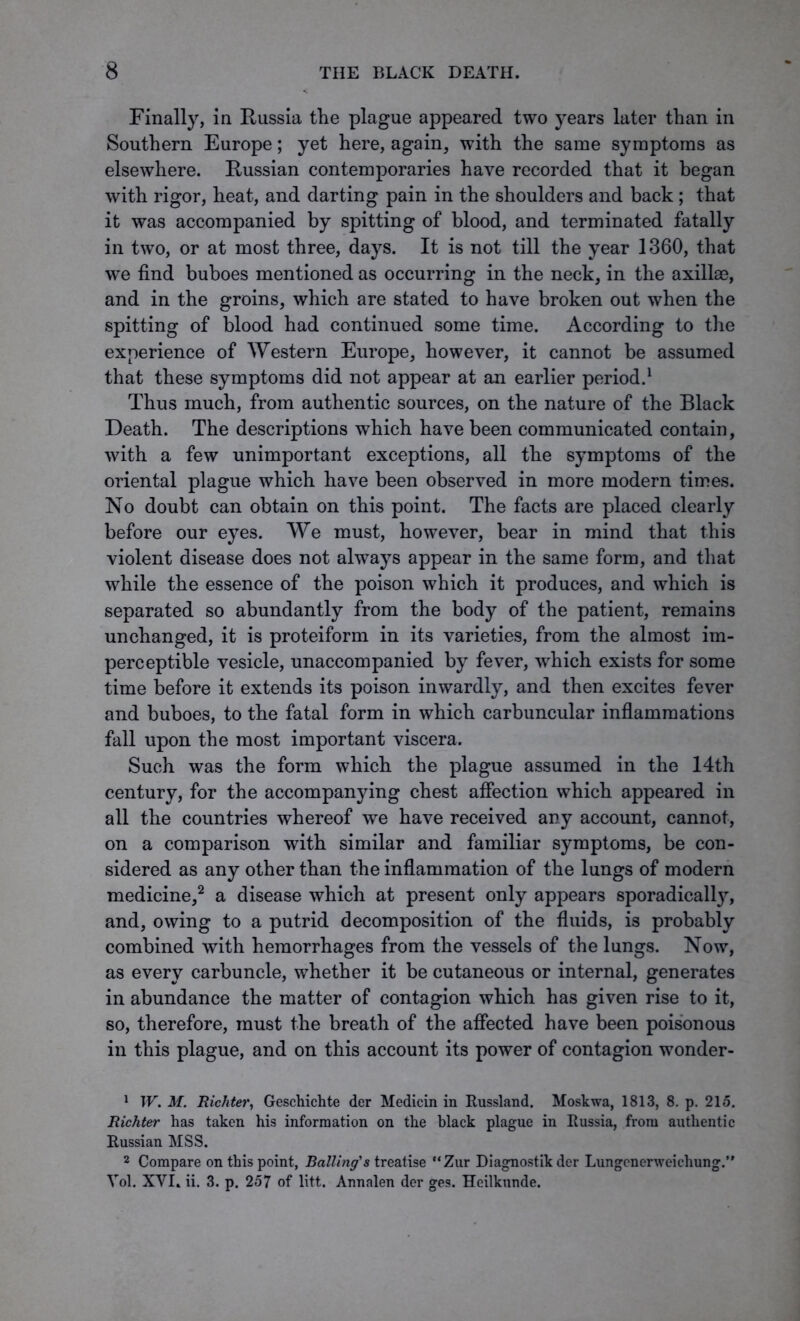 Finally, in Russia the plague appeared two years later than in Southern Europe; yet here, again, with the same symptoms as elsewhere. Russian contemporaries have recorded that it began with rigor, heat, and darting pain in the shoulders and back ; that it was accompanied by spitting of blood, and terminated fatally in two, or at most three, days. It is not till the year 1360, that we find buboes mentioned as occurring in the neck, in the axillae, and in the groins, which are stated to have broken out when the spitting of blood had continued some time. According to the experience of Western Europe, however, it cannot be assumed that these symptoms did not appear at an earlier period.1 Thus much, from authentic sources, on the nature of the Black Death. The descriptions which have been communicated contain, with a few unimportant exceptions, all the symptoms of the oriental plague which have been observed in more modern times. No doubt can obtain on this point. The facts are placed clearly before our eyes. We must, however, bear in mind that this violent disease does not always appear in the same form, and that while the essence of the poison which it produces, and which is separated so abundantly from the body of the patient, remains unchanged, it is proteiform in its varieties, from the almost im- perceptible vesicle, unaccompanied by fever, which exists for some time before it extends its poison inwardly, and then excites fever and buboes, to the fatal form in which carbuncular inflammations fall upon the most important viscera. Such was the form which the plague assumed in the 14th century, for the accompanying chest affection which appeared in all the countries whereof we have received any account, cannot, on a comparison with similar and familiar symptoms, be con- sidered as any other than the inflammation of the lungs of modern medicine,2 a disease which at present only appears sporadical^, and, owing to a putrid decomposition of the fluids, is probably combined with hemorrhages from the vessels of the lungs. Now, as every carbuncle, whether it be cutaneous or internal, generates in abundance the matter of contagion which has given rise to it, so, therefore, must the breath of the affected have been poisonous in this plague, and on this account its power of contagion wonder- 1 W. M. Richter, Geschichte der Medicin in Russland. Moskwa, 1813, 8. p. 215. Richter has taken his information on the black plague in Russia, from authentic Russian MSS. 2 Compare on this point, Balling's treatise “Zur Diagnostik der Lungenerweichung.” Yol. XYI. ii. 3. p. 257 of litt. Annalen der ges. Heilkunde.