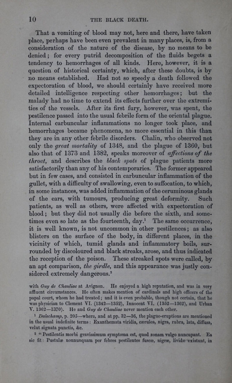 That a vomiting of blood may not, here and there, have taken place, perhaps have been even prevalent in many places, is, from a consideration of the nature of the disease, by no means to be denied; for every putrid decomposition of the fluids begets a tendency to hemorrhages of all kinds. Here, however, it is a question of historical certainty, which, after these doubts, is by no means established. Had not so speedy a death followed the expectoration of blood, we should certainly have received more detailed intelligence respecting other hemorrhages; but the malady had no time to extend its effects further over the extremi- ties of the vessels. After its first fury, however, was spent, the pestilence passed into the usual febrile form of the oriental plague. Internal carbuncular inflammations no longer took place, and hemorrhages became phenomena, no more essential in this than they are in any other febrile disorders. Chalin, who observed not only the great mortality of 1348, and the plague of 1360, but also that of 1373 and 1382, speaks moreover of affections of the throat, and describes the black spots of plague patients more satisfactorily than any of his contemporaries. The former appeared but in few cases, and consisted in carbuncular inflammation of the gullet, with a difficulty of swallowing, even to suffocation, to which, in some instances, was added inflammation of the ceruminous glands of the ears, with tumours, producing great deformity. Such patients, as well as others, were affected with expectoration of blood; but they did not usually die before the sixth, and some- times even so late as the fourteenth, day.1 The same occurrence, it is well known, is not uncommon in other pestilences; as also blisters on the surface of the body, in different places, in the vicinity of which, tumid glands and inflammatory boils, sur- rounded by discoloured and black streaks, arose, and thus indicated the reception of the poison. These streaked spots were called, by an apt comparison, the girdle, and this appearance was justly con- sidered extremely dangerous.2 with Guy de Chauliac at Avignon. He enjoyed a high reputation, and was in very affluent circumstances. He often makes mention of cardinals and high officers of the papal court, whom he had treated; and it is even probable, though not certain, that he was physician to Clement VI. (1342—1352), Innocent YI. (1352—1362), and Urban Y. 1362—1370). He and Guy de Chauliac never mention each other. 1 Dalechamp, p. 205—where, and at pp. 32—36, the plague-eruptions are mentioned in the usual indefinite terms : Exanthemata viridia, cserulea, nigra, rubra, lata, diffusa, velut signata punctis, &c. 2 “ Pestilentis morbi gravissimum symptoma est, quod zonam vulgo nuncupant. Ea sic fit: Pustulae nonnunquam per febres pestilentes fuse®, nigrae, lividoe 'existunt, in