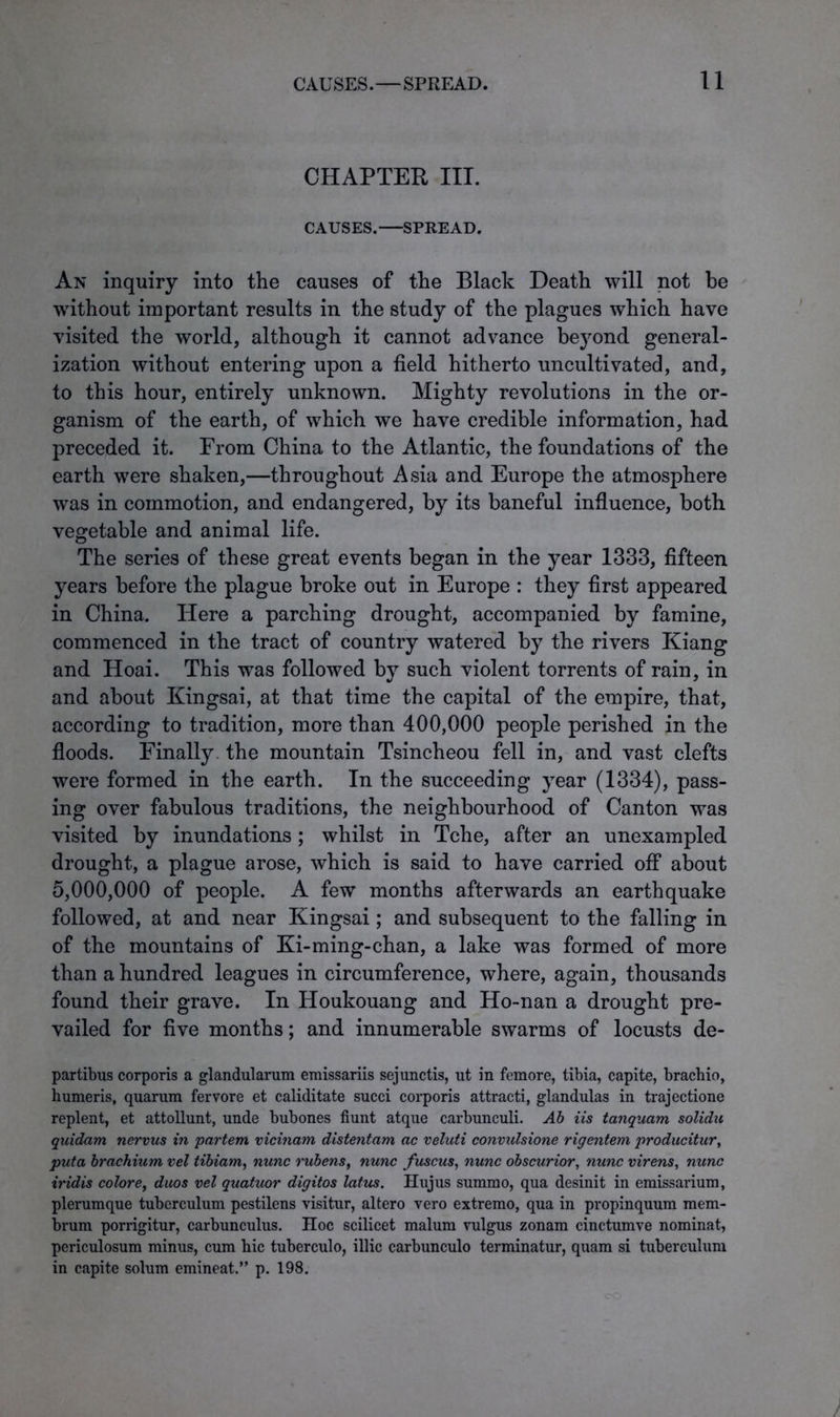 CHAPTER III. CAUSES. SPREAD. An inquiry into the causes of the Black Death will not be without important results in the study of the plagues wdiich have visited the world, although it cannot advance beyond general- ization without entering upon a field hitherto uncultivated, and, to this hour, entirely unknown. Mighty revolutions in the or- ganism of the earth, of which we have credible information, had preceded it. From China to the Atlantic, the foundations of the earth were shaken,—throughout Asia and Europe the atmosphere was in commotion, and endangered, by its baneful influence, both vegetable and animal life. The series of these great events began in the year 1333, fifteen years before the plague broke out in Europe : they first appeared in China. Here a parching drought, accompanied by famine, commenced in the tract of country watered by the rivers Kiang and Hoai. This was followed by such violent torrents of rain, in and about Kingsai, at that time the capital of the empire, that, according to tradition, more than 400,000 people perished in the floods. Finally the mountain Tsincheou fell in, and vast clefts were formed in the earth. In the succeeding year (1334), pass- ing over fabulous traditions, the neighbourhood of Canton was visited by inundations ; whilst in Tche, after an unexampled drought, a plague arose, which is said to have carried off about 5,000,000 of people. A few months afterwards an earthquake followed, at and near Kingsai; and subsequent to the falling in of the mountains of Ki-ming-chan, a lake was formed of more than a hundred leagues in circumference, where, again, thousands found their grave. In Houkouang and Ho-nan a drought pre- vailed for five months; and innumerable swarms of locusts de- partibus corporis a glandularum emissariis sejunctis, ut in femore, tibia, capite, brachio, humeris, quarum fervore et caliditate succi corporis attracti, glandulas in trajectione replent, et attollunt, unde bubones fiunt atque carbunculi. Ab iis tanquam solidu quidam nervus in 'partem vicinam distentam ac veluti convulsione rigentem producitur, puta brachium vel tibiam, nunc rubens, nunc fuscus, nunc obscurior, nunc virens, nunc iridis colore, duos vel quatuor digitos latus. Hujus summo, qua desinit in emissarium, plerumque tuberculum pestilens visitur, altero vero extremo, qua in propinquum mem- brum porrigitur, carbunculus. Hoc scilicet malum vulgus zonam cinctumve nominat, periculosum minus, cum hie tuberculo, illic carbunculo terminatur, quam si tuberculum in capite solum emineat.” p. 198.