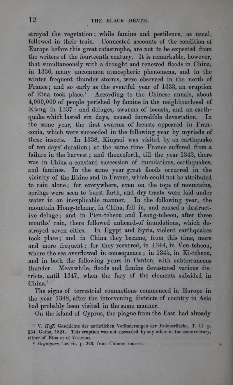 stroyed the vegetation; while famine and pestilence, as usual, followed in their train. Connected accounts of the condition of Europe before this great catastrophe, are not to be expected from the writers of the fourteenth century. It is remarkable, however, that simultaneously with a drought and renewed floods in China, in 1336, many uncommon atmospheric phenomena, and in the winter frequent thunder storms, were observed in the north of France; and so early as the eventful year of 1333, an eruption of Etna took place.1 According to the Chinese annals, about 4,000,000 of people perished by famine in the neighbourhood of Kiang in 1337 : and deluges, swarms of locusts, and an earth- quake which lasted six days, caused incredible devastation. In the same year, the first swarms of locusts appeared in Fran- conia, which were succeeded in the following year by myriads of these insects. In 1338, Kingsai was visited by an earthquake of ten days’ duration; at the same time France suffered from a failure in the harvest; and thenceforth, till the year 1342, there was in China a constant succession of inundations, earthquakes, and famines. In the same year great floods occurred in the vicinity of the Rhine and in France, which could not be attributed to rain alone; for everywhere, even on the tops of mountains, springs were seen to burst forth, and dry tracts were laid under water in an inexplicable manner. In the following year, the mountain Hong-tchang, in China, fell in, and caused a destruct- ive deluge; and in Pien-tcheou and Leang-tcheou, after three months’ rain, there followed unheard-of inundations, which de- stroyed seven cities. In Egypt and Syria, violent earthquakes took place; and in China they became, from this time, more and more frequent; for they recurred, in 1344, in Ven-tcheou, where the sea overflowed in consequence ; in 1345, in Ki-tcheou, and in both the following years in Canton, with subterraneous thunder. Meanwhile, floods and famine devastated various dis- tricts, until 1347, when the fury of the elements subsided in China.2 The signs of terrestrial commotions commenced in Europe in the year 1348, after the intervening districts of country in Asia had probably been visited in the same manner. On the island of Cyprus, the plague from the East had already 1 V. Hoff. Geschichte der naturlichen Yeranderungen der Erdoberflache, T. II. p. 264. Gotha, 1824. This eruption was not succeeded by any other in the same century, either of Etna or of Vesuvius. 2 Deguignes, loc. cit. p. 226, from Chinese sources.
