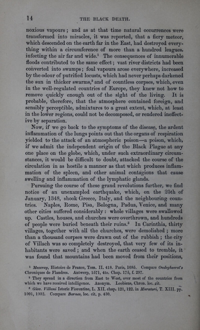 noxious vapours ; and as at that time natural occurrences were transformed into miracles, it was reported, that a fiery meteor, which descended on the earth far in the East, had destroyed every- thing within a circumference of more than a hundred leagues, infecting the air far and wide.1 The consequences of innumerable floods contributed to the same effect; vast river districts had been converted into swamps ; foul vapours arose everywhere, increased by the odour of putrified locusts, which had never perhaps darkened the sun in thicker swarms,2 and of countless corpses, which, even in the well-regulated countries of Europe, they knew not how to remove quickly enough out of the sight of the living. It is probable, therefore, that the atmosphere contained foreign, and sensibly perceptible, admixtures to a great extent, which, at least in the lower regions, could not be decomposed, or rendered ineffect- ive by separation. Now, if we go back to the symptoms of the disease, the ardent inflammation of the lungs points out that the organs of respiration yielded to the attack of an atmospheric poison—a poison, which, if we admit the independent origin of the Black Plague at any one place on the globe, which, under such extraordinary circum- stances, it would be difficult to doubt, attacked the course of the circulation in as hostile a manner as that which produces inflam- mation of the spleen, and other animal contagions that cause swelling and inflammation of the lymphatic glands. Pursuing the course of these grand revolutions further, we find notice of an unexampled earthquake, which, on the 25th of January, 1348, shook Greece, Italy, and the neighbouring coun- tries. Naples, Pome, Pisa, Bologna, Padua, Venice, and many other cities suffered considerably : whole villages were swallowed up. Castles, houses, and churches were overthrown, and hundreds of people were buried beneath their ruins.3 In Carinthia, thirty villages, together with all the churches, were demolished ; more than a thousand corpses were drawn out of the rubbish ; the city of Villach was so completely destroyed, that very few of its in- habitants were saved ; and when the earth ceased to tremble, it was found that mountains had been moved from their positions, 1 Mezeray, Histoire de France, Tom. II. 418. Paris, 1685. Compare Oudegheerst's Chroniques de Flandres. Antwerp, 1571, 4to. Chap. 175, f. 297. 2 They spread in a direction from East to West, over most of the countries from which we have received intelligence. Anonym. Leobiens, Chron. loc. cit. 3 Giov. Villani Istorie Fiorentine, L. XII. chap. 121, 122. in Muratori, T. XIII. pp. 1001, 1002. Compare Barnes, loc. cit. p. 430.