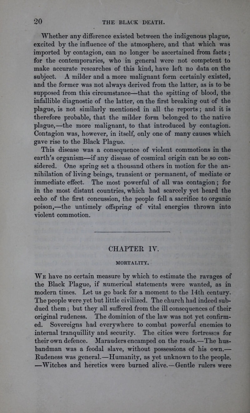 Whether any difference existed between the indigenous plague, excited by the influence of the atmosphere, and that which was imported by contagion, can no longer be ascertained from facts ; for the contemporaries, who in general were not competent to make accurate researches of this kind, have left no data on the subject. A milder and a more malignant form certainly existed, and the former was not always derived from the latter, as is to be supposed from this circumstance—that the spitting of blood, the infallible diagnostic of the latter, on the first breaking out of the plague, is not similarly mentioned in all the reports ; and it is therefore probable, that the milder form belonged to the native plague,—the more malignant, to that introduced by contagion. Contagion was, however, in itself, only one of many causes which gave rise to the Black Plague. This disease was a consequence of violent commotions in the earth’s organism—if any disease of cosmical origin can be so con- sidered. One spring set a thousand others in motion for the an- nihilation of living beings, transient or permanent, of mediate or immediate effect. The most powerful of all was contagion; for in the most distant countries, which had scarcely yet heard the echo of the first concussion, the people fell a sacrifice to organic poison,—the untimely offspring of vital energies thrown into violent commotion. CHAPTER IY. MORTALITY. We have no certain measure by which to estimate the ravages of the Black Plague, if numerical statements were wanted, as in modern times. Let us go back for a moment to the 14th century. The people were yet but little civilized. The church had indeed sub- dued them ; but they all suffered from the ill consequences of their original rudeness. The dominion of the law was not yet confirm- ed. Sovereigns had everywhere to combat powerful enemies to internal tranquillity and security. The cities were fortresses for their own defence. Marauders encamped on the roads.—The hus- bandman was a feodal slave, without possessions of his own.— Rudeness was general.—Humanity, as yet unknown to the people. —Witches and heretics were burned alive.—Gentle rulers were