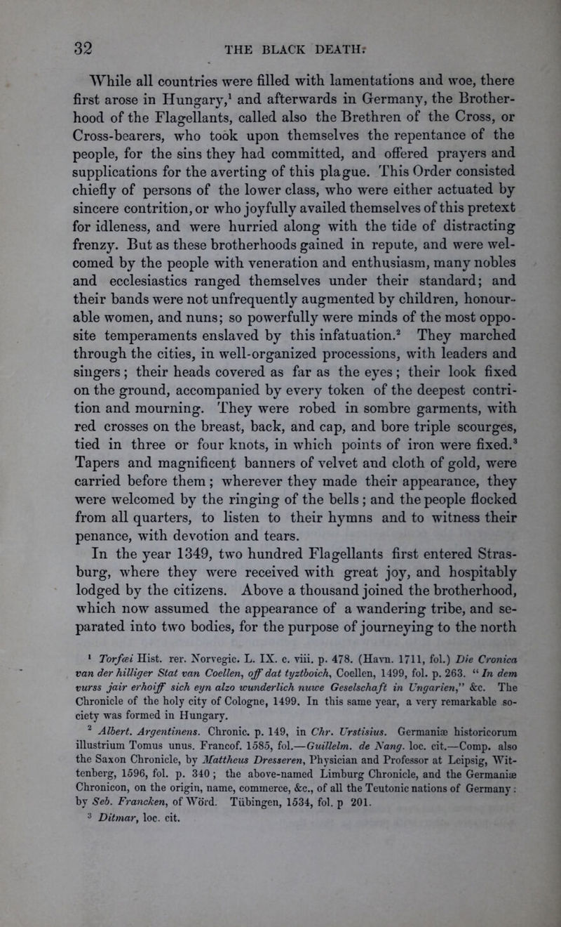 While all countries were filled with lamentations and woe, there first arose in Hungary,1 and afterwards in Germany, the Brother- hood of the Flagellants, called also the Brethren of the Cross, or Cross-bearers, who took upon themselves the repentance of the people, for the sins they had committed, and offered prayers and supplications for the averting of this plague. This Order consisted chiefly of persons of the lower class, who were either actuated by sincere contrition, or who joyfully availed themselves of this pretext for idleness, and were hurried along with the tide of distracting frenzy. But as these brotherhoods gained in repute, and were wel- comed by the people with veneration and enthusiasm, many nobles and ecclesiastics ranged themselves under their standard; and their bands were not unfrequently augmented by children, honour- able women, and nuns; so powerfully were minds of the most oppo- site temperaments enslaved by this infatuation.2 They marched through the cities, in well-organized processions, with leaders and singers; their heads covered as far as the eyes; their look fixed on the ground, accompanied by every token of the deepest contri- tion and mourning. They were robed in sombre garments, with red crosses on the breast, back, and cap, and bore triple scourges, tied in three or four knots, in which points of iron were fixed.3 Tapers and magnificent banners of velvet and cloth of gold, were carried before them; wherever they made their appearance, they were welcomed by the ringing of the bells; and the people flocked from all quarters, to listen to their hymns and to witness their penance, with devotion and tears. In the year 1349, two hundred Flagellants first entered Stras- burg, where they were received with great joy, and hospitably lodged by the citizens. Above a thousand joined the brotherhood, which now assumed the appearance of a wandering tribe, and se- parated into two bodies, for the purpose of journeying to the north 1 Torfcei Hist. rer. Xorvegic. L. IX. c. viii. p. 478. (Havn. 1711, fol.) Die Cronica van der hill iff er Slat van Coellen, off dat tyztboich, Coellen, 1499, fol. p. 263. “ In dem vurss jair erhoiff sich eyn alzo Wunderlich nuwe Geselschaft in Ungarien ,” &c. The Chronicle of the holy city of Cologne, 1499. In this same year, a very remarkable so- ciety was formed in Hungary. 2 Albert. Argentinens. Chronic, p. 149, in Chr. Urstisius. Germanise historicorum illustrium Tomus unus. Francof. 1585, fol.—Guillelm. de Nang. loc. cit.—Comp, also the Saxon Chronicle, by Mattheus Dresseren, Physician and Professor at Leipsig, Wit- tenberg, 1596, fol. p. 340; the above-named Limburg Chronicle, and the Germanise Chronicon, on the origin, name, commerce, &c., of all the Teutonic nations of Germany: by Seb. Franc ken, of Word. Tubingen, 1534, fol. p 201. 3 D it mar, loc. cit.