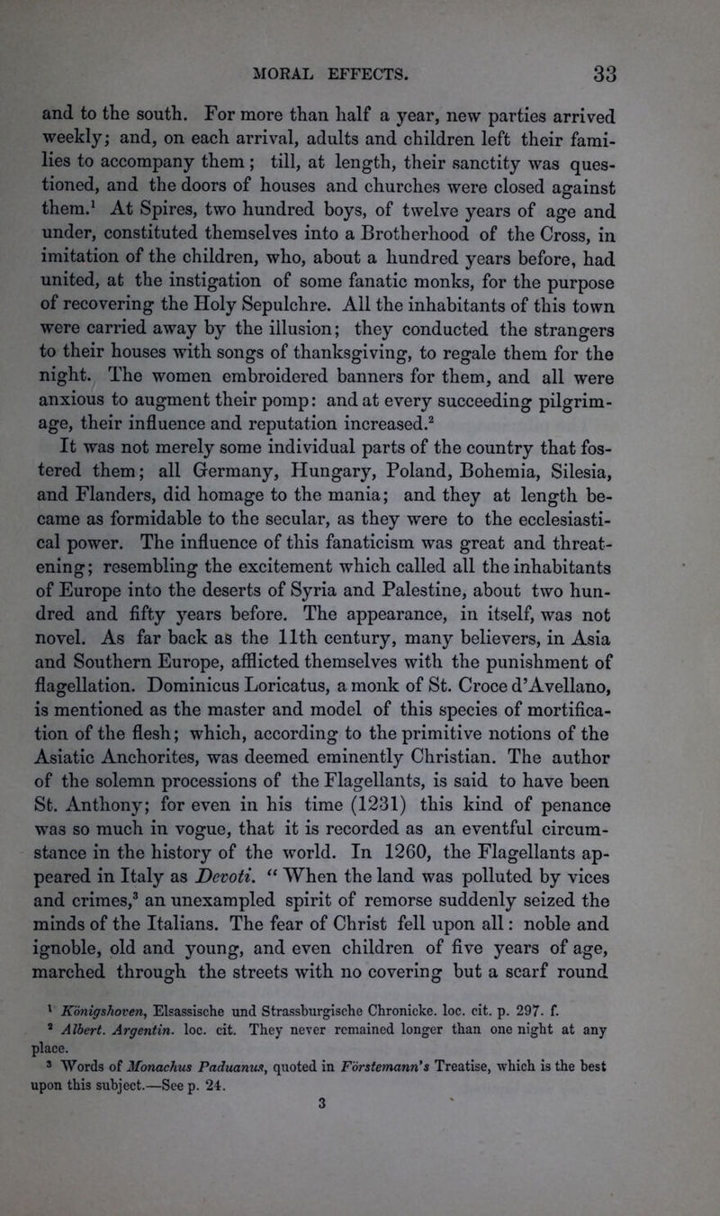 and to the south. For more than half a year, new parties arrived weekly; and, on each arrival, adults and children left their fami- lies to accompany them; till, at length, their sanctity was ques- tioned, and the doors of houses and churches were closed against them.1 At Spires, two hundred boys, of twelve years of age and under, constituted themselves into a Brotherhood of the Cross, in imitation of the children, who, about a hundred years before, had united, at the instigation of some fanatic monks, for the purpose of recovering the Holy Sepulchre. All the inhabitants of this town were carried away by the illusion; they conducted the strangers to their houses with songs of thanksgiving, to regale them for the night. The women embroidered banners for them, and all were anxious to augment their pomp: and at every succeeding pilgrim- age, their influence and reputation increased.2 It was not merely some individual parts of the country that fos- tered them; all Germany, Hungary, Poland, Bohemia, Silesia, and Flanders, did homage to the mania; and they at length be- came as formidable to the secular, as they were to the ecclesiasti- cal power. The influence of this fanaticism was great and threat- ening; resembling the excitement which called all the inhabitants of Europe into the deserts of Syria and Palestine, about two hun- dred and fifty years before. The appearance, in itself, was not novel. As far back as the 11th century, many believers, in Asia and Southern Europe, afflicted themselves with the punishment of flagellation. Dominicus Loricatus, a monk of St. Croce d’Avellano, is mentioned as the master and model of this species of mortifica- tion of the flesh; which, according to the primitive notions of the Asiatic Anchorites, was deemed eminently Christian. The author of the solemn processions of the Flagellants, is said to have been St. Anthony; for even in his time (1231) this kind of penance wa3 so much in vogue, that it is recorded as an eventful circum- stance in the history of the world. In 1260, the Flagellants ap- peared in Italy as Devoti. “ When the land was polluted by vices and crimes,3 an unexampled spirit of remorse suddenly seized the minds of the Italians. The fear of Christ fell upon all: noble and ignoble, old and young, and even children of five years of age, marched through the streets with no covering but a scarf round 1 Konigshoven, Elsassische und Strassburgische Chronicke. loc. cit. p. 297. f. 2 Albert. Argentin. loc. cit. They never remained longer than one night at any place. 3 Words of Monachus Paduanus, quoted in Forstemann’s Treatise, which is the best upon this subject.—See p. 24. 3