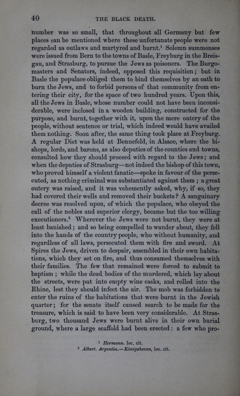 number was so small, that throughout all Germany but few places can be mentioned where these unfortunate people were not regarded as outlaws and martyred and burnt.1 Solemn summonses were issued from Bern to the towns of Basle, Frey burg in the Breis- gau, and Strasburg, to pursue the Jews as poisoners. The Burgo- masters and Senators, indeed, opposed this requisition; but in Basle the populace obliged them to bind themselves by an oath to burn the Jews, and to forbid persons of that community from en- tering their city, for the space of two hundred years. Upon this, all the Jews in Basle, whose number could not have been inconsi- derable, were inclosed in a wooden building, constructed for the purpose, and burnt, together with it, upon the mere outcry of the people, without sentence or trial, which indeed would have availed them nothing. Soon after, the same thing took place at Freyburg. A regular Diet was held at Bennefeld, in Alsace, where the bi- shops, lords, and barons, as also deputies of the counties and towns, consulted how they should proceed with regard to the Jews; and when the deputies of Strasburg—not indeed the bishop of this town, who proved himself a violent fanatic—spoke in favour of the perse- cuted, as nothing criminal was substantiated against them ; a great outcry was raised, and it was vehemently asked, why, if so, they had covered their wells and removed their buckets P A sanguinary decree was resolved upon, of which the populace, who obeyed the call of the nobles and superior clergy, became but the too willing executioners.2 Wherever the Jews were not burnt, they were at least banished ; and so being compelled to wander about, they fell into the hands of the country people, who without humanity, and regardless of all laws, persecuted them with fire and sword. At Spires the Jews, driven to despair, assembled in their own habita- tions, which they set on fire, and thus consumed themselves with their families. The few that remained were forced to submit to baptism ; while the dead bodies of the murdered, which lay about the streets, were put into empty wine casks, and rolled into the Rhine, lest they should infect the air. The mob was forbidden to enter the ruins of the habitations that were burnt in the Jewish quarter; for the senate itself caused search to be made for the treasure, which is said to have been very considerable. At Stras- burg, two thousand Jews were burnt alive in their own burial ground, where a large scaffold had been erected: a few who pro- 1 Hermann, loc. cit. 2 Albert. Argentin.—Konigshaven, loc. cit.