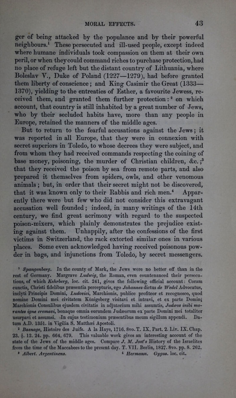 ger of being attacked by the populance and by their powerful neighbours.1 These persecuted and ill-used people, except indeed where humane individuals took compassion on them at their own peril, or when they could command riches to purchase protection, had no place of refuge left but the distant country of Lithuania, where Boleslav Y., Duke of Poland (1227—1279), had before granted them liberty of conscience; and King Casimir the Great (1333— 1370), yielding to the entreaties of Esther, a favourite Jewess, re- ceived them, and granted them further protection:2 on which account, that country is still inhabited by a great number of Jews, who by their secluded habits have, more than any people in Europe, retained the manners of the middle ages. But to return to the fearful accusations against the Jews; it was reported in all Europe, that they were in connexion with secret superiors in Toledo, to whose decrees they were subject, and from whom they had received commands respecting the coining of base money, poisoning, the murder of Christian children, &c. ;3 that they received the poison by sea from remote parts, and also prepared it themselves from spiders, owls, and other venomous animals ; but, in order that their secret might not be discovered, that it was knowm only to their Babbis and rich men.4 Appar- ently there were but few who did not consider this extravagant accusation well founded; indeed, in many writings of the 14th century, we find great acrimony with regard to the suspected poison-mixers, which plainly demonstrates the prejudice exist- ing against them. Unhappily, after the confessions of the first victims in Switzerland, the rack extorted similar ones in various places. Some even acknowledged having received poisonous pow- der in bags, and injunctions from Toledo, by secret messengers. 1 Spangenberg. In the county of Mark, the Jews were no better off than in the rest of Germany. Margrave Ludwig, the Roman, even countenanced their persecu- tions, of which Kehrberg, loc. cit. 241, gives the following official account: Coram cunctis, Christi fidelibus praesentia percepturis, ego Johannes dictus de Wedel Advocatus, inclyti Principis Domini, Ludovici, Marchionis, publice profiteor et recognosco, quod nomine Domini mei civitatem Konigsberg visitavi et intravi, et ex parte Domini Marchionis Consulibus ejusdem civitatis in adjutorium mihi assumtis, Judceos inibi mo- rantes igne cremavi, bonaque omnia eorundem Judaeorum ex parte Domini mei totaliter usurpavi et assumsi. In cujus testimonium praesentibus meum sigillum appendi. Da- tum A.D. 1351. in Yigilia S. Matthaei Apostoli. 2 Basnage, Histoire des Juifs. A la Haye, 1716. 8vo.T, IX. Part. 2. Liv. IX. Chap. 23. §. 12. 24. pp. 664. 679. This valuable work gives an interesting account of the state of the Jews of the middle ages. Compare J. M. Jost's History of the Israelites from the time of the Maccabees to the present day. T. VII. Berlin, 1827- 8vo. pp. 8. 262. 3 Albert. Argentinens. 4 Hermann. Gy gas. loc. cit.