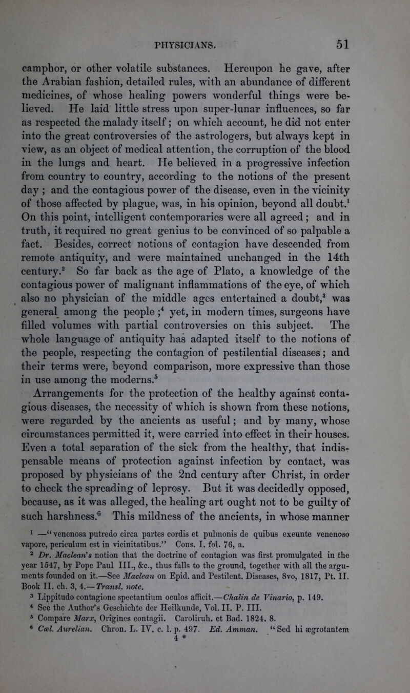 camphor, or other volatile substances. Hereupon he gave, after the Arabian fashion, detailed rules, with an abundance of different medicines, of whose healing powers wonderful things were be- lieved. He laid little stress upon super-lunar influences, so far as respected the malady itself; on which account, he did not enter into the great controversies of the astrologers, but always kept in view, as an object of medical attention, the corruption of the blood in the lungs and heart. He believed in a progressive infection from country to country, according to the notions of the present day ; and the contagious power of the disease, even in the vicinity of those affected by plague, was, in his opinion, beyond all doubt.1 On this point, intelligent contemporaries were all agreed; and in truth, it required no great genius to be convinced of so palpable a fact. Besides, correct notions of contagion have descended from remote antiquity, and were maintained unchanged in the 14th century.2 So far back as the age of Plato, a knowledge of the contagious power of malignant inflammations of the eye, of which also no physician of the middle ages entertained a doubt,3 was general among the people ;4 yet, in modern times, surgeons have filled volumes with partial controversies on this subject. The whole language of antiquity has adapted itself to the notions of the people, respecting the contagion of pestilential diseases; and their terms were, beyond comparison, more expressive than those in use among the moderns.5 Arrangements for the protection of the healthy against conta- gious diseases, the necessity of which is shown from these notions, were regarded by the ancients as useful; and by many, whose circumstances permitted it, were carried into effect in their houses. Even a total separation of the sick from the healthy, that indis- pensable means of protection against infection by contact, was proposed by physicians of the 2nd century after Christ, in order to check the spreading of leprosy. But it was decidedly opposed, because, as it was alleged, the healing art ought not to be guilty of such harshness.6 This mildness of the ancients, in whose manner 1 —“ venenosa putredo circa partes cordis et pulmonis de quibus exeunte venenoso vapore, periculum est in vicinitatibus.” Cons. I. fol. 76, a. 2 Dr. Maclean's notion that the doctrine of contagion was first promulgated in the year 1547, by Pope Paul III., &c., thus falls to the ground, together with all the argu- ments founded on it.—See Maclean on Epid. and Pestilent. Diseases, 8vo, 1817, Pt. II. Book II. ch. 3, 4.— Transl. note. 3 Lippitudo contagione spectantium oculos afficit.—Chalin de Vinario, p. 149. 4 See the Author’s Geschichte der Heilkunde, Yol. II. P. III. 5 Compare Marx, Origincs contagii. Caroliruh. et Bad. 1824. 8. 6 Ccel. Aurelian. Chron. L. IV. c. 1. p. 497- Ed. Amman. “Sed hi segrotantem 4 *