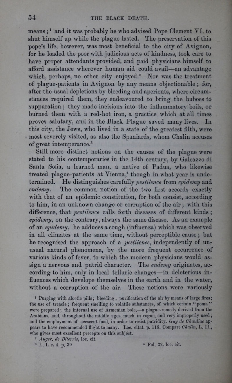 means;1 and it was probably he who advised Pope Clement YI. to shut himself up while the plague lasted. The preservation of this pope’s life, however, was most beneficial to the city of Avignon, for he loaded the poor with judicious acts of kindness, took care to have proper attendants provided, and paid physicians himself to afford assistance wherever human aid could avail—an advantage which, perhaps, no other city enjc^ed.2 Nor was the treatment of plague-patients in Avignon by any means objectionable ; for, after the usual depletions by bleeding and aperients, where circum- stances required them, they endeavoured to bring the buboes to suppuration ; they made incisions into the inflammatory boils, or burned them with a red-hot iron, a practice which at all times proves salutary, and in the Black Plague saved many lives. In this city, the Jews, who lived in a state of the greatest filth, were most severely visited, as also the Spaniards, whom Chalin accuses of great intemperance.3 Still more distinct notions on the causes of the plague were stated to his contemporaries in the 14th century, by Galeazzo di Santa Sofia, a learned man, a native of Padua, who likewise treated plague-patients at Vienna,4 though in what year is unde- termined. He distinguishes carefully pestilence from epidemy and endemy. The common notion of the two first accords exactly with that of an epidemic constitution, for both consist, according to him, in an unknown change or corruption of the air ; with this difference, that pestilence calls forth diseases of different kinds ; epidemy, on the contrary, always the same disease. As an example of an epidemy, he adduces a cough (influenza) which was observed in all climates at the same time, without perceptible cause; but he recognised the approach of a pestilence, independently of un- usual natural phenomena, by the more frequent occurrence of various kinds of fever, to which the modern physicians would as- sign a nervous and putrid character. The endemy originates, ac- cording to him, only in local telluric changes—in deleterious in- fluences which develope themselves in the earth and in the water, without a corruption of the air. These notions were variously 1 Purging with aloetic pills; bleeding; purification of the air by means of large fires; the use of treacle ; frequent smelling to volatile substances, of which certain “poma” were prepared ; the internal use of Armenian hole,—a plague-remedy derived from the Arabians, and, throughout the middle ages, much in vogue, and very improperly used; and the employment of acescent food, in order to resist putridity. Guy de Chauliac ap- pears to have recommended flight to many. Loc. citat. p. 115. Compare Chalin, L. II., who gives most excellent precepts on this subject. 2 Auger, de Diterris, loc. cit. 3 L. I. c. 4. p. 39 4 Fol. 32. loc. cit.