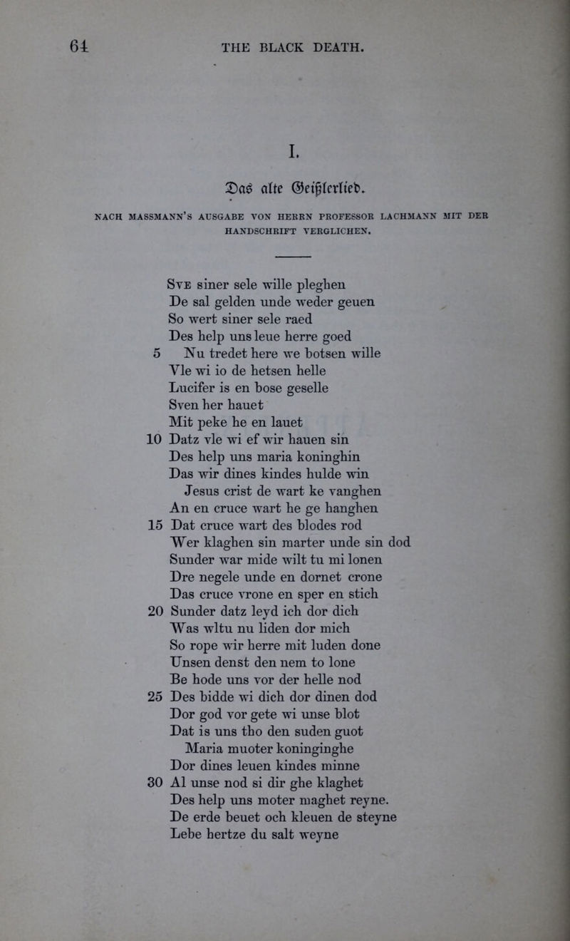 I. T)a$ (tfte ©etfUerlteb* EACH MASSMANN’S AUSGABE VON HERRN PROFESSOR LACHMANN MIT DER HANDSCHRIFT VERGLICHEN. Sve siner sele wille pleghen De sal gelden unde weder geuen So wert siner sele raed Des help uns leue herre goed 5 Nu tredet here we botsen wille Yle wi io de hetsen helle Lucifer is en hose geselle Sven her hauet Mit peke he en lauet 10 Datz vie wi ef wir hauen sin Des help uns maria koninghin Das wir dines kindes hulde win Jesus crist de wart ke vanghen An en cruce wart he ge hanghen 15 Dat cruce wart des blodes rod Wer klaghen sin marter unde sin dod Sunder war mide wilt tu mi lonen Dre negele unde en domet crone Das cruce vrone en sper en stich 20 Sunder datz leyd ich dor dich Was wltu nu liden dor mich So rope wir herre mit luden done Unsen denst den nem to lone Be hode uns vor der helle nod 25 Des bidde wi dich dor dinen dod Dor god vor gete wi unse blot Dat is uns tho den suden guot Maria muoter koninginghe Dor dines leuen kindes minne 30 A1 unse nod si dir ghe klaghet Des help uns moter maghet reyne. De erde beuet och kleuen de steyne Lehe hertze du salt weyne