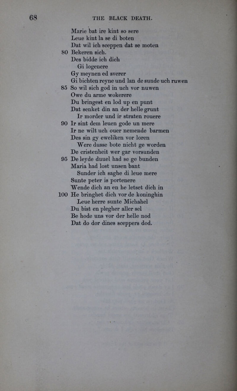Marie bat ire kint so sere Leue kint la se di boten Dat wil icb sceppen dat se moten 80 Bekeren sich. Des bidde ich dicb Gi logenere G y meynen ed sverer Gi bicbten reyne und lan de sunde uch ruwen 85 So wil sich god in uch vor nuwen Owe du arme wokerere Du bringest en lod up en punt Dat senket din an der helle grunt Ir morder und ir straten rouere 90 Ir sint dem leuen gode un mere Ir ne wilt uch ouer nemende barmen Des sin gy eweliken vor loren Were dusse bote nicht ge worden De cristenheit wer gar vorsunden 95 De leyde duuel had se ge bunden Maria had lost unsen bant Sunder ich saghe di leue mere Sunte peter is portenere Wende dich an en he letset dich in 100 He bringhet dich vor de koninghin Leue herre sunte Michahel Du bist en plegher aller sel Be hode uns vor der helle nod Dat do dor dines sceppers dod.