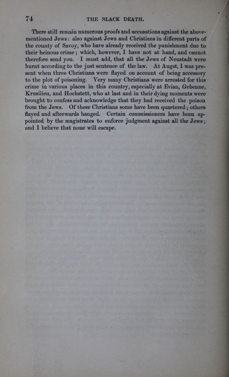 There still remain numerous proofs and accusations against the above- mentioned Jews: also against Jews and Christians in different parts of the county of Savoy, who have already received the punishment due to their heinous crime; which, however, I have not at hand, and cannot therefore send you. I must add, that all the Jews of Neustadt were burnt according to the j ust sentence of the law. At Augst, I was pre- sent when three Christians were flayed on account of being accessory to the plot of poisoning. Very many Christians were arrested for this crime in various places in this country, especially at Evian, Gebenne, Krusiiien, and Hochstett, who at last and in their dying moments were brought to confess and acknowledge that they had received the poison from the Jews. Of these Christians some have been quartered; others flayed and afterwards hanged. Certain commissioners have been ap- pointed by the magistrates to enforce judgment against all the Jews ; and I believe that none will escape.