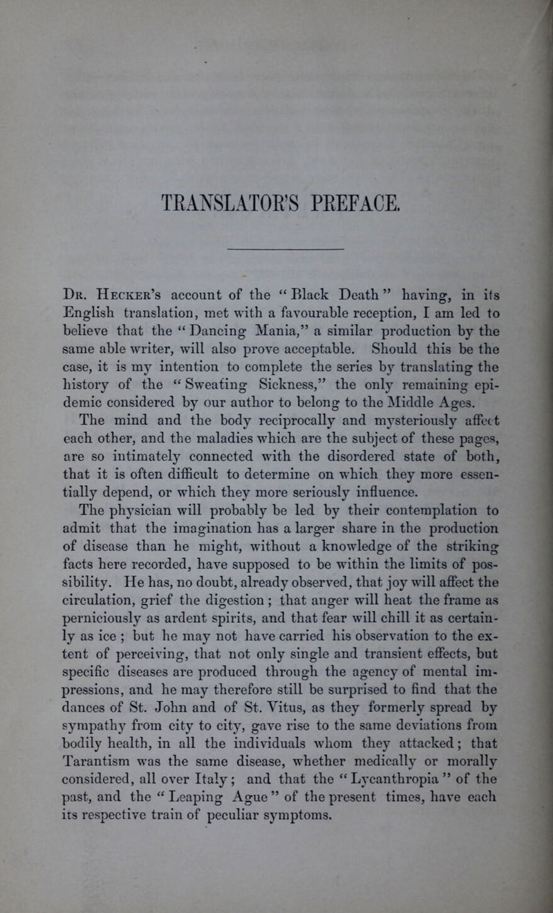 TRANSLATOR’S PREFACE. Dr. Hecker’s account of the “ Black Death ” having, in its English translation, met with a favourable reception, I am led to believe that the “ Dancing Mania,” a similar production by the same able writer, will also prove acceptable. Should this be the case, it is my intention to complete the series by translating the history of the “ Sweating Sickness,” the only remaining epi- demic considered by our author to belong to the Middle Ages. The mind and the body reciprocally and mysteriously affect each other, and the maladies which are the subject of these pages, are so intimately connected with the disordered state of both, that it is often difficult to determine on which they more essen- tially depend, or which they more seriously influence. The physician will probably be led by their contemplation to admit that the imagination has a larger share in the production of disease than he might, without a knowledge of the striking facts here recorded, have supposed to be within the limits of pos- sibility. He has, no doubt, already observed, that joy will affect the circulation, grief the digestion ; that anger will heat the frame as perniciously as ardent spirits, and that fear will chill it as certain- ly as ice ; but he may not have carried his observation to the ex- tent of perceiving, that not only single and transient effects, but specific diseases are produced through the agency of mental im- pressions, and he may therefore still be surprised to find that the dances of St. John and of St. Vitus, as they formerly spread by sympathy from city to city, gave rise to the same deviations from bodily health, in all the individuals whom they attacked; that Tarantism was the same disease, whether medically or morally considered, all over Italy; and that the “ Lycanthropia ” of the past, and the “ Leaping Ague ” of the present times, have each its respective train of peculiar symptoms.