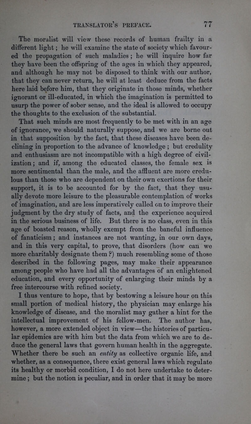 The moralist will view these records of human frailty in a different light; he will examine the state of society which favour- ed the propagation of such maladies ; he will inquire how far they have been the offspring of the ages in which they appeared, and although he may not be disposed to think with our author, that they can never return, he will at least deduce from the facts here laid before him, that they originate in those minds, whether ignorant or ill-educated, in which the imagination is permitted to usurp the power of sober sense, and the ideal is allowed to occupy the thoughts to the exclusion of the substantial. That such minds are most frequently to be met with in an age of ignorance, we should naturally suppose, and we are borne out in that supposition by the fact, that these diseases have been de- clining in proportion to the advance of knowledge ; but credulity and enthusiasm are not incompatible with a high degree of civil- ization ; and if, among the educated classes, the female sex is more sentimental than the male, and the affluent are more credu- lous than those who are dependent on their own exertions for their support, it is to be accounted for by the fact, that they usu- ally devote more leisure to the pleasurable contemplation of works of imagination, and are less imperatively called on to improve their judgment by the dry study of facts, and the experience acquired in the serious business of life. But there is no class, even in this age of boasted reason, wholly exempt from the baneful influence of fanaticism; and instances are not wanting, in our own days, and in this very capital, to prove, that disorders (how can we more charitably designate them ?) much resembling some of those described in the following pages, may make their appearance among people who have had all the advantages of an enlightened education, and every opportunity of enlarging their minds by a free intercourse with refined society. I thus venture to hope, that by bestowing a leisure hour on this small portion of medical history, the physician may enlarge his knowledge of disease, and the moralist may gather a hint for the intellectual improvement of his fellow-men. The author has, however, a more extended object in view—the histories of particu- lar epidemics are with him but the data from which we are to de- duce the general laws that govern human health in the aggregate. Whether there be such an entity as collective organic life, and whether, as a consequence, there exist general laws which regulate its healthy or morbid condition, I do not here undertake to deter- mine ; but the notion is peculiar, and in order that it may be more