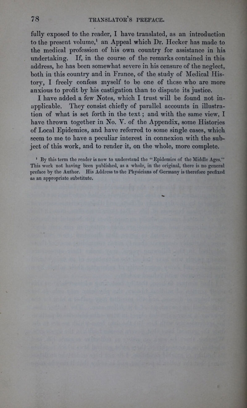 fully exposed to the reader, I have translated, as an introduction to the present volume,1 an Appeal which Dr. Hecker has made to the medical profession of his own country for assistance in his undertaking. If, in the course of the remarks contained in this address, he has been somewhat severe in his censure of the neglect, both in this country and in France, of the study of Medical His- tory, I freely confess myself to be one of these who are more anxious to profit by his castigation than to dispute its justice. I have added a few Notes, which I trust will be found not in- applicable. They consist chiefly of parallel accounts in illustra- tion of what is set forth in the text; and with the same view, I have thrown together in No. V. of the Appendix, some Histories of Local Epidemics, and have referred to some single cases, which seem to me to have a peculiar interest in connexion with the sub- ject of this work, and to render it, on the whole, more complete. 1 By this term the reader is now to understand the “ Epidemics of the Middle Ages.” This work not having been published, as a whole, in the original, there is no general preface by the Author. His Address to the Physicians of Germany is therefore prefixed as an appropriate substitute.