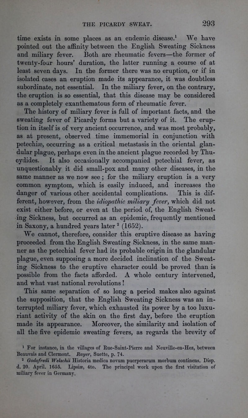 time exists in some places as an endemic disease.1 VVe have pointed out the affinity between the English Sweating Sickness and miliary fever. Both are rheumatic fevers—the former of twenty-four hours’ duration, the latter running a course of at least seven days. In the former there was no eruption, or if in isolated cases an eruption made its appearance, it was doubtless subordinate, not essential. In the miliary fever, on the contrary, the eruption is so essential, that this disease may be considered as a completely exanthematous form of rheumatic fever. The history of miliary fever is full of important facts, and the sweating fever of Picardy forms but a variety of it. The erup- tion in itself is of very ancient occurrence, and was most probably, as at present, observed time immemorial in conjunction with petechiae, occurring as a critical metastasis in the oriental glan- dular plague, perhaps even in the ancient plague recorded by Thu- cydides. It also occasionally accompanied petechial fever, as unquestionably it did small-pox and many other diseases, in the same manner as we now see ; for the miliary eruption is a very common symptom, which is easily induced, and increases the danger of various other accidental complications. This is dif- ferent, however, from the idiopathic miliary fever, which did not exist either before, or even at the period of, the English Sweat- ing Sickness, but occurred as an epidemic, frequently mentioned in Saxony, a hundred years later 2 (1652). We cannot, therefore, consider this eruptive disease as having proceeded from the English Sweating Sickness, in the same man- ner as the petechial fever had its probable origin in the glandular plague, even supposing a more decided inclination of the Sweat- ing Sickness to the eruptive character could be proved than is possible from the facts afforded. A whole century intervened, and what vast national revolutions ! This same separation of so long a period makes also against the supposition, that the English Sweating Sickness was an in- terrupted miliary fever, which exhausted its power by a too luxu- riant activity of the skin on the first day, before the eruption made its appearance. Moreover, the similarity and isolation of all the five epidemic sweating fevers, as regards the brevity of 1 For instance, in the villages of Rue-Saint-Pierre and Neuville-en-Hez, between Beauvais and Clermont. Rayer, Suette, p. 74. 2 Godofredi Welschii Historia medica novum puerperarum morbum continens. Disp. d. 20. April. 1655. Lipsiae, 4to. The principal work upon the first visitation of miliary fever in Germany.
