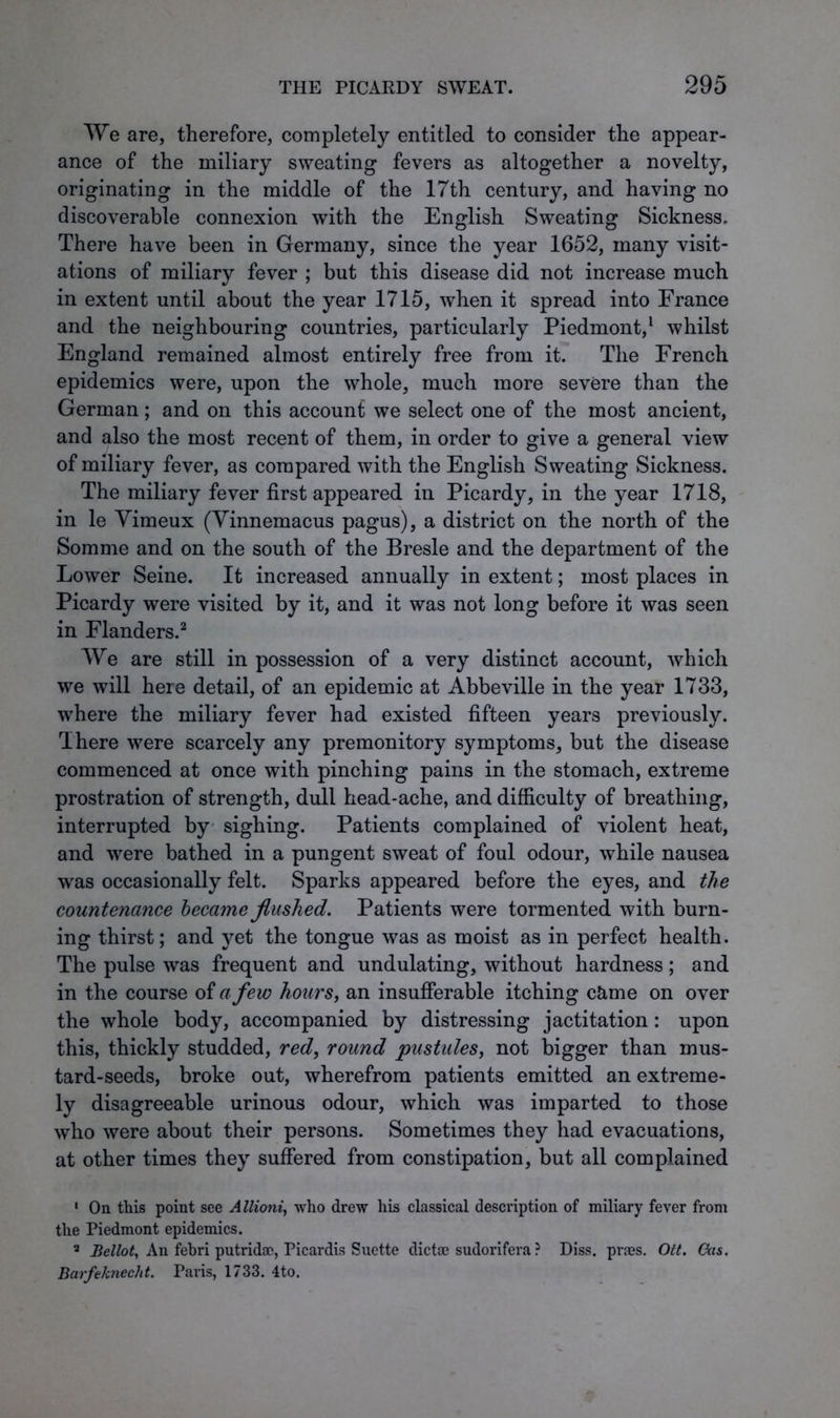 We are, therefore, completely entitled to consider the appear- ance of the miliary sweating fevers as altogether a novelty, originating in the middle of the 17th century, and having no discoverable connexion with the English Sweating Sickness. There have been in Germany, since the year 1652, many visit- ations of miliary fever ; but this disease did not increase much in extent until about the year 1715, when it spread into France and the neighbouring countries, particularly Piedmont,1 whilst England remained almost entirely free from it. The French epidemics were, upon the whole, much more severe than the German; and on this account we select one of the most ancient, and also the most recent of them, in order to give a general view of miliary fever, as compared with the English Sweating Sickness. The miliary fever first appeared in Picardy, in the year 1718, in le Yimeux (Vinnemacus pagus), a district on the north of the Somme and on the south of the Bresle and the department of the Lower Seine. It increased annually in extent; most places in Picardy were visited by it, and it was not long before it was seen in Flanders.2 3 We are still in possession of a very distinct account, which we will here detail, of an epidemic at Abbeville in the year 1733, where the miliary fever had existed fifteen years previously. There were scarcely any premonitory symptoms, but the disease commenced at once with pinching pains in the stomach, extreme prostration of strength, dull head-ache, and difficulty of breathing, interrupted by sighing. Patients complained of violent heat, and were bathed in a pungent sweat of foul odour, while nausea was occasionally felt. Sparks appeared before the eyes, and the countenance became flushed. Patients were tormented with burn- ing thirst; and yet the tongue was as moist as in perfect health. The pulse was frequent and undulating, without hardness; and in the course of a few hours, an insufferable itching c&me on over the whole body, accompanied by distressing jactitation: upon this, thickly studded, red, round pustules, not bigger than mus- tard-seeds, broke out, wherefrom patients emitted an extreme- ly disagreeable urinous odour, which was imparted to those who were about their persons. Sometimes they had evacuations, at other times they suffered from constipation, but all complained 1 On this point see Allioni, who drew his classical description of miliary fever from the Piedmont epidemics. 3 Belloty An fehri putridae, Picardis Suette dicta) sudorifera ? Diss. pra?s. Oct. Gas. Barfeknecht. Paris, 1733. 4to.