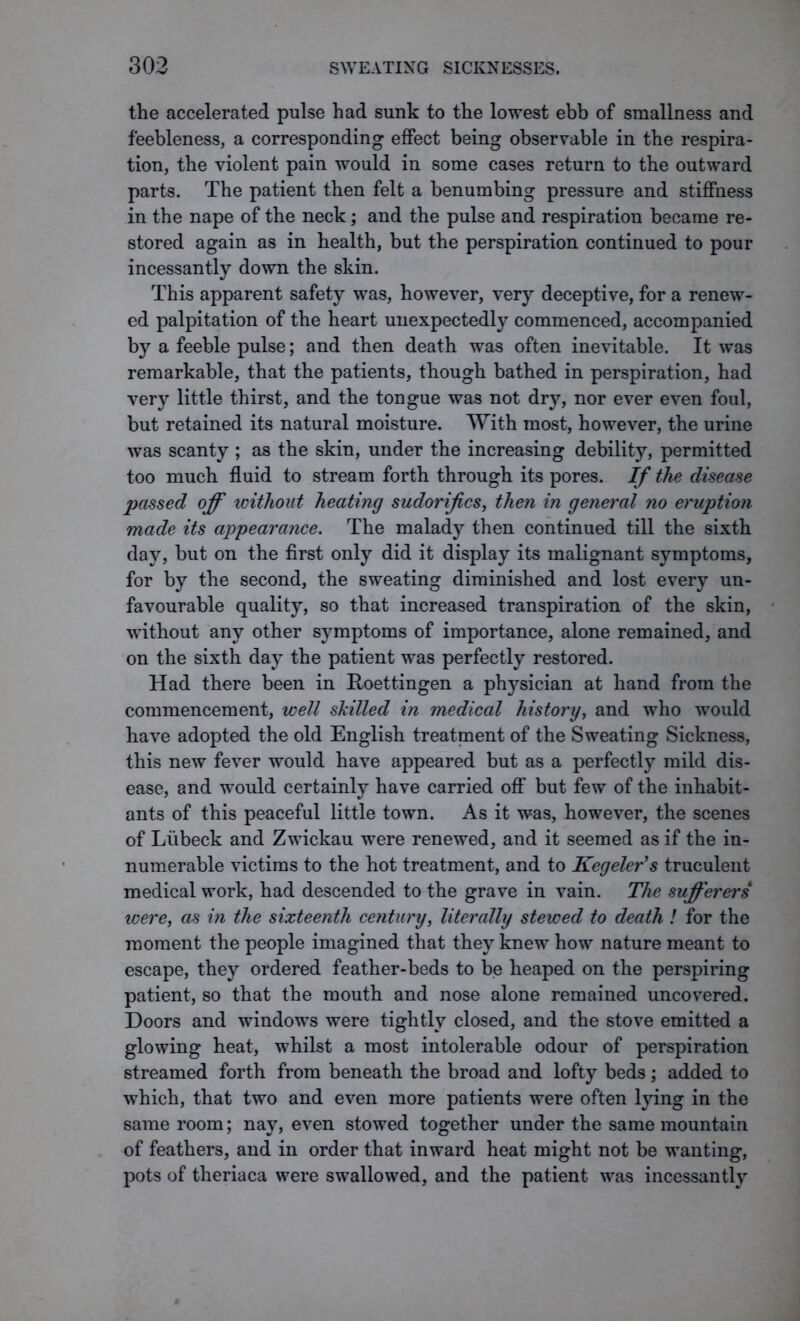 the accelerated pulse had sunk to the lowest ebb of smallness and feebleness, a corresponding effect being observable in the respira- tion, the violent pain would in some cases return to the outward parts. The patient then felt a benumbing pressure and stiffness in the nape of the neck; and the pulse and respiration became re- stored again as in health, but the perspiration continued to pour incessantly down the skin. This apparent safety was, however, very deceptive, for a renew- ed palpitation of the heart unexpectedly commenced, accompanied by a feeble pulse; and then death was often inevitable. It was remarkable, that the patients, though bathed in perspiration, had very little thirst, and the tongue was not dry, nor ever even foul, but retained its natural moisture. With most, however, the urine was scanty ; as the skin, under the increasing debility, permitted too much fluid to stream forth through its pores. If the disease passed off icithout heating sudorifics, then in general no eruption made its appearance. The malady then continued till the sixth day, but on the first only did it display its malignant symptoms, for by the second, the sweating diminished and lost every un- favourable quality, so that increased transpiration of the skin, without any other symptoms of importance, alone remained, and on the sixth day the patient was perfectly restored. Had there been in Roettingen a physician at hand from the commencement, well skilled in medical history, and who would have adopted the old English treatment of the Sweating Sickness, this new fever would have appeared but as a perfectly mild dis- ease, and would certainly have carried off but few of the inhabit- ants of this peaceful little town. As it was, however, the scenes of Liibeck and Zwickau were renewed, and it seemed as if the in- numerable victims to the hot treatment, and to Kegeler's truculent medical work, had descended to the grave in vain. The sufferers were, as in the sixteenth century, literally stewed to death ! for the moment the people imagined that they knew how nature meant to escape, they ordered feather-beds to be heaped on the perspiring patient, so that the mouth and nose alone remained uncovered. Doors and windows were tightly closed, and the stove emitted a glowing heat, whilst a most intolerable odour of perspiration streamed forth from beneath the broad and lofty beds; added to which, that two and even more patients were often lying in the same room; nay, even stowed together under the same mountain of feathers, and in order that inward heat might not be wanting, pots of theriaca were swallowed, and the patient was incessantly